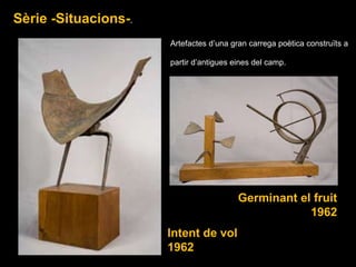 Intent de vol 1962 Sèrie -Situacions- . Germinant el fruit 1962 Artefactes d’una gran carrega poètica construïts a partir d’antigues eines del camp. 