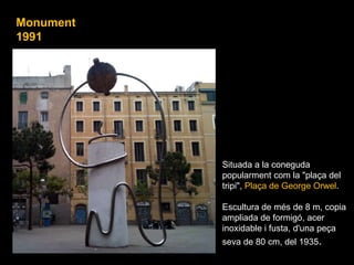 Situada a la coneguda popularment com la "plaça del tripi",  Plaça de George Orwel . Escultura de més de 8 m, copia ampliada de formigó, acer inoxidable i fusta, d'una peça seva de 80 cm, del 1935 . .  Monument 1991 