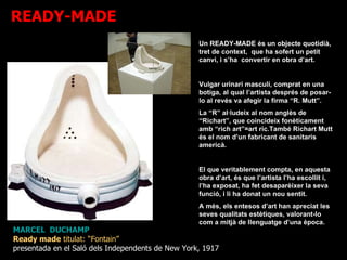 MARCEL  DUCHAMP Ready made  titulat: “Fontain”  presentada en el Saló dels Independents de New York, 1917 Un READY-MADE és un objecte quotidià, tret de context,  que ha sofert un petit canvi, i s’ha  convertir en obra d’art. Vulgar urinari masculí, comprat en una botiga, al qual l’artista després de posar-lo al revés va afegir la firma “R. Mutt”. La “R” al·ludeix al nom anglès de “Richart”, que coincideix fonèticament amb “rich art”=art ric.També Richart Mutt és el nom d’un fabricant de sanitaris americà.  El que veritablement compta, en aquesta obra d’art, és que l’artista l’ha escollit i, l’ha exposat, ha fet desaparèixer la seva funció, i li ha donat un nou sentit. A més, els entesos d’art han apreciat les seves qualitats estètiques, valorant-lo com a mitjà de llenguatge d’una època. READY-MADE 
