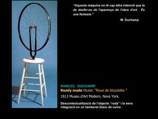 MARCEL  DUCHAMP Ready made  titulat: “ Roue de bicyclette  ”  1913 Museu d’Art Modern, Nova York.   Descontextualització de l’objecte “roda” i la seva integració en un tamboret blanc de cuina . “ Aquesta màquina no té cap altra intenció que la de desfer-se de l'aparença de l’obra d’art.  És una fantasia.” M. Duchamp  