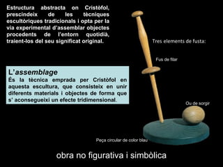 Ou de sorgir Fus de filar obra no figurativa i simbòlica Estructura abstracta on Cristòfol, prescindeix de les tècniques escultòriques tradicionals i opta per la via experimental d’assemblar objectes procedents de l’entorn quotidià, traient-los del seu significat original. L’ assemblage  És la tècnica emprada per Cristòfol en aquesta escultura, que consisteix en unir   diferents materials i objectes de forma que s’ aconsegueixi un efecte tridimensional . Tres   elements de fusta: Peça circular de color blau  