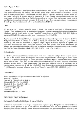 Verbo (logos) de Deus
Cf Jo 1,1-18. Apresenta a Cristologia da pré-existência de Cristo junto ao Pai. O Logos (Cristo) não entra na
carne nem dela se reveste, mas torna-se carne. O texto bíblico reforça aqui o realismo da encarnação. Trata-se
ainda de uma cristologia poética e imaginativa. Sua tarefa primeira é a de ser um hino de louvor a Deus e não
um tratado explicativo de teologia acerca da encarnação de Cristo. Quando interpretada de acordo com seu
gênero, essa cristologia poética faz o Espírito humano elevar-se consigo. Dota a cristologia com a força da
sacralidade; retoma a impressionante afirmação da fé cristã de que é Deus que se encontra em Jesus, na carne,
de modo que Deus verdadeiramente nele se revela. (Cf também: Fl 2,6-8)
Cristo
(Cf Mc 8,29-33). O termo Cristo (em grego, “Christos”, em hebraico “Maschiah” = messias) significa
“ungido”. Eram ungidos com óleo os homens encarregados por Iahweh de alguma missão ou tarefa especial em
relação ao povo de Israel. Assim, o termo “Maschiah” era aplicado ao rei (Cf 1Sm 26,9; 9,16; 10,1), ao
sacerdote (Cf Ex 28,41) e até a um pagão, como é o caso do rei Ciro (Cf Is 45,1).
A partir do reinado de Davi (Cf 2Sm 7,12-16) surge a ideia de um Messias-Rei que seria da dinastia de Davi.
As figuras como “Servo de Iahweh” (Cf Is 42,1-7; 49,19), um sacerdote-rei (Cf Zc 4,11-14) ou “Filho do
homem” (Cf Dn 7,13) são associadas ao longo do tempo à figura do messias esperado. É a partir dessa
expectativa messiânica que, no NT, os cristãos atribuirão todos esses títulos a Jesus. Mas é bom lembrar que
somente depois da morte-ressurreição de Jesus que os discípulos compreendem plenamente que tipo de messias
(ou Cristo) era Jesus. Cf também: 1Ts 1,1; 2Ts 1,1.2.12; 1Cor 15,3-4; 2Cor 1,2; Gl 1,1.
Senhor (kyrios)
É, sobretudo, através desse título que a comunidade cristã passa a afirmar a condição divina de Jesus. O nome
de Deus no AT revelado através do tetragrama IHWH nunca era pronunciado. Em seu lugar os judeus diziam
“Adonai” e foi traduzido pra o grego, na Versão dos Setenta, pelo termo “Kyrios” (Senhor). Quer dizer: o termo
Kyrios, antes de Jesus Cristo, já era utilizado para designar o Deus da revelação bíblica. Contudo, os discípulos
aplicaram o título “Senhor” a Jesus após a Páscoa. Cabe notar que a afirmação explícita da condição divina se
encontra apenas em dois textos do NT: Rm 9,5 e Tt 2,13. Além dessas referências merece destaque os textos de
Fl 2,6-11 e aqueles textos que aplicam o nome divino “Eu sou” a Jesus: Cf Jo 5,18; 8, 24.28.58; 13,19.
Outros títulos
Muitos outros títulos são aplicados a Jesus. Destacamos os seguintes:
Títulos de Ocorrência
(juiz): dia de Cristo 1Ts 1,9-10; 4,14-16
Salvador 1Ts 5,9; 1Cor 15,3-8.11-20
Sabedoria de Deus 1Cor 1,17-31; 2,1-16
A imagem de Deus 2 Cor 4,4
Mistério Cl 1,27; 2,2-3
Vitorioso Cl 2,15
Sumo Sacerdote Hb 4,14 – 5,10
CONCÍLIOS CRISTOLÓGICOS
Os 4 grandes Concílios Cristológicos da Igreja Primitiva
Os Concílios são momentos de orientação e reorganização da própria Igreja. Não pretendem substituir a Palavra
de Deus, apenas preservar o que há de específico na experiência cristã de Jesus, partindo das questões
problematizadas em cada contexto. Para as primeiras comunidades e para o Novo Testamento, Jesus de Nazaré
 