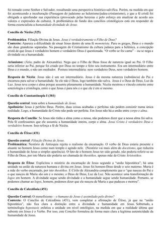 foi tomado como Senhor e Salvador, ressaltando uma perspectiva histórico-salvífica. Porém, na medida em que
foi acontecendo a inculturação (Passagem do judaísmo ao helenismo/judeu-cristianismo), e que a fé cristã foi
obrigada a aprofundar sua experiência (provocado pelas heresias e pelo esforço em atualizar de acordo aos
valores e expressões da cultura), A problemática de fundo dos concílios cristológicos está em responder de
forma essencialista a humanidade divindade de Jesus.
Concílio de Nicéia (325)
Problemática: Filiação Divina de Jesus. Jesus é verdadeiramente o Filho de Deus?
Contexto: Aparece a dificuldade de situar Jesus dentro de uma fé monoteísta. Para os gregos, Deus e o mundo
são duas grandezas separadas. Na passagem do Cristianismo da cultura judaica para a helênica, a concepção
cristã de que Jesus é verdadeiro homem e verdadeiro Deus é questionada. “O verbo se fez carne” – ou se nega a
divindade ou a humanidade.
Arianismo: (Ário, padre de Alexandria). Nega que o Filho de Deus fosse de natureza igual ao Pai. O Filho
seria inferior ao Pai, porque foi criado por Deus no tempo e feito seu instrumento. Era um intermediário entre
Deus e o mundo, e não um mediador. Postura intermediária: nem verdadeiro Deus, nem verdadeiro homem.
Resposta de Nicéia: Jesus não é um ser intermediário. Jesus é da mesma natureza (substância) do Pai e
encarnou para salvar a humanidade. Se ele não é Deus, logo também não salva. Jesus é o Deus de Deus, Luz da
Luz. Jesus teve corpo e alma porque assumiu plenamente a humanidade. Nicéia mostrou o vínculo estreito entre
soteriologia e cristologia, entre o que Jesus é para nós e o que ele é em si mesmo.
Concílio de Constantinopla I (381)
Questão central: trata sobre a humanidade de Jesus.
Apolinário: Jesus é perfeito Deus. Porém, duas coisas acabadas e perfeitas não podem consistir numa única
realidade. Logo, a humanidade de Cristo não pode ser perfeita. Em Jesus não há a união entre corpo e alma.
Resposta do Concílio: Se Jesus não tinha a alma como a nossa, não podemos dizer que a nossa alma foi salva.
Pela fé confessamos que ele assumiu a humanidade inteira, corpo e alma. Jesus Cristo é verdadeiro Deus e
verdadeiro homem. Isso reforça a fé de Nicéia.
Concílio de Éfeso (431)
Questão central: Filiação Divina de Jesus.
Problemática: Nestório de Antioquia rejeita o realismo da encarnação. O verbo de Deus estaria presente e
atuante no homem Jesus como num templo e agindo nele. (Nestório vai mais além do docetismo, que reduzira
a humanidade de Jesus a simples aparência). O fato de o homem Jesus ter sido gerado, não poderia referir-se ao
Filho de Deus, por isto Maria não poderia ser chamada de theotókos, apenas mãe de Cristo: kristotókos.
Resposta de Éfeso: Explicitou o mistério da encarnação de Jesus segundo a “união hipostática”; há uma
unidade na união da natureza humana e divina em Jesus. Jesus foi homem-Deus desde o seio materno. Maria é
a mãe do verbo encarnado, por isto theotókos. E Círilo de Alexandria complementa que o “que nasceu do Pai e
o que nasceu de Maria são um e o mesmo; o Deus de Deus, Luz da Luz. Não acontece uma transformação do
logos em homem. A divindade segue sendo divindade e a humanidade segue sendo humanidade. Portanto, se
podemos chamar ao logos, homem; podemos dizer que ele nasceu de Maria e que padeceu e morreu”.
Concílio de Calcedônia (451)
Questão Central: O monofisismo – o humano de Jesus é assimilado pelo divino?
Contexto: O Concílio de Calcedônia (451), vem completar a afirmação de Éfeso, já que na “união
hipostática”, não fica clara a distinção entre a divindade e humanidade em Jesus. Sobretudo, a
terminologia hypostasis enfatiza a unidade em nível ontológico, na medida em que a realidade última que
subsiste em Jesus é o Verbo. Por isso, este Concílio formulou de forma mais clara a legítima autenticidade da
humanidade de Jesus.
 