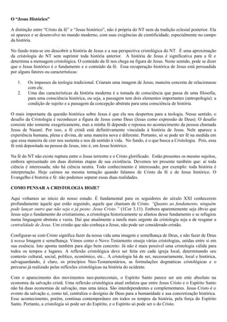 O “Jesus Histórico”
A distinção entre “Cristo da fé” e “Jesus histórico”, não é própria do NT nem da tradição eclesial posterior. Ela
só aparece e se desenvolve no mundo moderno, com suas exigências de cientificidade, especialmente no campo
da história.
No fundo trata-se em descobrir a história de Jesus e a sua perspectiva cristológica do NT. É uma aproximação
da cristologia do NT sem suprimir toda história anterior. A história de Jesus é significativa para a fé e
determina a mensagem cristológica. O conteúdo da fé nos chega na figura de Jesus. Neste sentido, pode se dizer
que o Jesus histórico é o fundamento e o conteúdo da fé. Essa recuperação histórica de Jesus está persuadida
por alguns fatores ou características:
1. Os impasses da teologia tradicional. Criaram uma imagem de Jesus; maneira concreta de relacionasse
com ele.
2. Uma das características da história moderna é a tomada de consciência que passa de uma filosofia,
para uma consciência histórica, ou seja, a passagem tem dois elementos importantes (antropologia): a
condição de sujeito e a passagem da concepção abstrata para uma consciência de história.
O mais importante da questão histórica sobre Jesus é que ela nos despertou para a teologia. Nesse sentido, o
desafio da Cristologia é reconhecer a figura de Jesus como Deus (Jesus como expressão de Deus). O desafio
consiste não somente exegeticamente, mas a minha fé depende e repousa no acontecimento da pessoa chamada
Jesus de Nazaré. Por isso, a fé cristã está definitivamente vinculada á história de Jesus. Nele aparece a
experiência humana, plena e divina, de uma maneira nova e diferente. Portanto, só se pode ter fé na medida em
que essa maneira de crer nos sustenta e nos dá sentido à vida. No fundo, é o que busca a Cristologia. Pois, essa
fé está depositada na pessoa de Jesus, isto é, em Jesus histórico.
Na fé do NT não existe ruptura entre o Jesus terrestre e o Cristo glorificado. Estão presentes os mesmo sujeitos,
embora apresentado em duas distintas etapas de sua existência. Devemos ter presente também que: aí toda
ciência é interessada; não há ciência neutra. Todo conhecimento é interessado; por exemplo: toda história é
interpretação. Hoje caímos na mesma tentação quando falamos de Cristo da fé e de Jesus histórico. O
Evangelho é historia e fé: não podemos separar essas duas realidades.
COMO PENSAR A CRISTOLOGIA HOJE?
Aqui voltamos ao início do nosso estudo. É fundamental para os seguidores do século XXI conhecerem
profundamente àquele que estão seguindo, aquele que chamam de Cristo. “Quanto ao fundamento, ninguém
pode lançar outro que não seja o já posto: Jesus Cristo.” (1Cor 3,11). Embora aparentemente seja óbvio que
Jesus seja o fundamento do cristianismo, a cristologia historicamente se afastou desse fundamento e se refugiou
numa linguagem abstrata e vazia. Daí que atualmente a tarefa mais urgente da cristologia seja a de resgatar a
centralidade de Jesus. Um cristão que não conheça a Jesus, não pode ser considerado cristão.
Configurar-se com Cristo significa fazer da nossa vida uma imagem e semelhança de Deus, e não fazer de Deus
à nossa Imagem e semelhança. Vimos como o Novo Testamento enseja várias cristologias, unidas entre si em
sua essência. Isto aponta também para algo bem concreto: Já não é mais possível uma cristologia válida para
todos os tempos e lugares. A reflexão cristológica deve ser feita em cada igreja local, determinando seu
contexto cultural, social, político, econômico, etc... A cristologia há de ser, necessariamente, local e histórica,
salvaguardando, é claro, os princípios Neo-Testamentários, as formulações dogmáticas cristológicas e o
percurso já realizado pelas reflexões cristológicas na história do ocidente.
Com o aparecimento dos movimentos neo-pentecostais, o Espírito Santo parece ser um ente absoluto na
economia da salvação cristã. Uma reflexão cristológica atual enfatiza que entre Jesus Cristo e o Espírito Santo
não há duas economias de salvação, mas uma única. São interdependentes e complementares. Jesus Cristo é o
evento da salvação e, como tal, centraliza o desígnio de Deus para a humanidade e sua concretização histórica.
Esse acontecimento, porém, continua contemporâneo em todos os tempos da história, pela força do Espírito
Santo. Portanto, a cristologia só pode ser do Espírito, e o Espírito só pode ser o do Cristo.
 