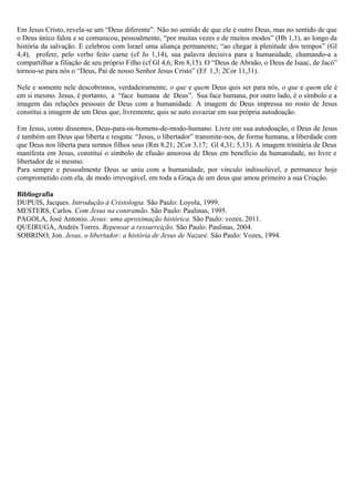Em Jesus Cristo, revela-se um “Deus diferente”. Não no sentido de que ele é outro Deus, mas no sentido de que
o Deus único falou e se comunicou, pessoalmente, “por muitas vezes e de muitos modos” (Hb 1,1), ao longo da
história da salvação. E celebrou com Israel uma aliança permanente; “ao chegar à plenitude dos tempos” (Gl
4,4), profere, pelo verbo feito carne (cf Jo 1,14), sua palavra decisiva para a humanidade, chamando-a a
compartilhar a filiação de seu próprio Filho (cf Gl 4,6; Rm 8,15). O “Deus de Abraão, o Deus de Isaac, de Jacó”
tornou-se para nós o “Deus, Pai de nosso Senhor Jesus Cristo” (Ef 1,3; 2Cor 11,31).
Nele e somente nele descobrimos, verdadeiramente, o que e quem Deus quis ser para nós, o que e quem ele é
em si mesmo. Jesus, é portanto, a “face humana de Deus”. Sua face humana, por outro lado, é o símbolo e a
imagem das relações pessoais de Deus com a humanidade. A imagem de Deus impressa no rosto de Jesus
constitui a imagem de um Deus que, livremente, quis se auto esvaziar em sua própria autodoação.
Em Jesus, como dissemos, Deus-para-os-homens-de-modo-humano. Livre em sua autodoação, o Deus de Jesus
é também um Deus que liberta e resgata: “Jesus, o libertador” transmite-nos, de forma humana, a liberdade com
que Deus nos liberta para sermos filhos seus (Rm 8,21; 2Cor 3,17; Gl 4,31; 5,13). A imagem trinitária de Deus
manifesta em Jesus, constitui o símbolo de efusão amorosa de Deus em benefício da humanidade, no livre e
libertador de si mesmo.
Para sempre e pessoalmente Deus se uniu com a humanidade, por vínculo indissolúvel, e permanece hoje
comprometido com ela, de modo irrevogável, em toda a Graça de um deus que amou primeiro a sua Criação.
Bibliografia
DUPUIS, Jacques. Introdução à Cristologia. São Paulo: Loyola, 1999.
MESTERS, Carlos. Com Jesus na contramão. São Paulo: Paulinas, 1995.
PAGOLA, José Antonio. Jesus: uma aproximação histórica. São Paulo: vozes, 2011.
QUEIRUGA, Andrés Torres. Repensar a ressurreição. São Paulo: Paulinas, 2004.
SOBRINO, Jon. Jesus, o libertador: a história de Jesus de Nazaré. São Paulo: Vozes, 1994.
 