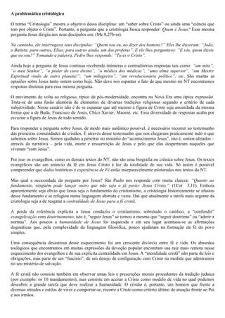 A problemática cristológica
O termo “Cristologia” mostra o objetivo dessa disciplina: um “saber sobre Cristo” ou ainda uma “ciência que
tem por objeto o Cristo”. Portanto, a pergunta que a cristologia busca responder: Quem é Jesus? Essa mesma
pergunta Jesus dirigiu aos seus discípulos em: (Mc 8,27b-ss).
No caminho, ele interrogava seus discípulos: “Quem sou eu, no dizer dos homens?” Eles lhe disseram: “João,
o Batista; para outros, Elias; para outros ainda, um dos profetas”. E ele lhes perguntava: “E vós, quem dizeis
que eu sou?” Tomando a palavra, Pedro lhes responde: “Tu és o Cristo”.
Ainda hoje a pergunta de Jesus continua recebendo inúmeras e contraditórias respostas tais como: “um mito”,
“o meu Senhor”, “o poder de cura divino”, “o médico dos médicos”, “uma alma superior”, “um Mestre
Espiritual vindo de outro planeta!”, “um milagreiro”, “um revolucionário político”, etc. São muitas as
opiniões sobre Jesus tanto ontem como hoje. Não deve nos espantar o fato de que mesmo no NT encontramos
respostas distintas para essa mesma pergunta.
O movimento de volta ao religioso, típico da pós-modernidade, encontra na Nova Era uma típica expressão.
Trata-se de uma fusão aleatória de elementos de diversas tradições religiosas segundo o critério de cada
subjetividade. Nesse cenário não é de se espantar que até mesmo a figura de Cristo seja assimilada da mesma
forma que a de Buda, Francisco de Assis, Chico Xavier, Maomé, etc. Essa diversidade de respostas acaba por
esvaziar a figura de Jesus de todo sentido.
Para responder a pergunta sobre Jesus, de modo mais autêntico possível, é necessário recorrer ao testemunho
das primeiras comunidades de cristãos. É através desse testemunho que nos chegaram praticamente tudo o que
sabemos sobre Jesus. Somos ajudados a penetrar no mistério do “acontecimento Jesus”, isto é, somos afetados –
através da narrativa – pela vida, morte e ressurreição de Jesus e pelo que elas despertaram naqueles que
viveram “com Jesus”.
Por isso os evangelhos, como os demais textos do NT, não são uma biografia ou crônica sobre Jesus. Os textos
evangélicos são um anúncio da fé em Jesus Cristo á luz da totalidade de sua vida. Só assim é possível
compreender que dados históricos e experiência de Fé estão inseparavelmente misturados nos textos do NT.
Mas qual a necessidade da pergunta por Jesus? São Paulo nos responde com muita clareza: “Quanto ao
fundamento, ninguém pode lançar outro que não seja o já posto: Jesus Cristo.” (1Cor 3,11). Embora
aparentemente seja óbvio que Jesus seja o fundamento do cristianismo, a cristologia historicamente se afastou
desse fundamento e se refugiou numa linguagem abstrata e vazia. Daí que atualmente a tarefa mais urgente da
cristologia seja a de resgatar a centralidade de Jesus para a fé cristã.
A perda da referência explicita a Jesus conduziu o cristianismo, sobretudo o católico, a “confundir”
evangelização com doutrinamento, isto é, “seguir Jesus” se tornou o mesmo que “seguir doutrinas” ou “aderir a
normas”. Aos poucos a humanidade de Jesus foi esquecida e em seu lugar acentuou-se as afirmações
dogmáticas que, pela complexidade da linguagem filosófica, pouco ajudaram na formação da fé do povo
simples.
Uma consequência desastrosa desse esquecimento foi um crescente divórcio entre fé e vida. Os absurdos
teológicos que encontramos em muitas expressões da devoção popular encontram sua raiz mais remota nesse
esquecimento dos evangelhos e de sua explicita centralidade em Jesus. A “moralidade cristã” não parte de leis e
obrigações, mas parte de um “fascínio”, de um desejo de configuração com Cristo na medida que adentramos
no seu mistério de salvação.
A fé cristã não consiste também em observar umas leis e prescrições morais procedentes da tradição judaica
(por exemplo: os 10 mandamentos), mas consiste em aceitar a Cristo como modelo de vida no qual podemos
descobrir a grande tarefa que deve realizar a humanidade. O cristão é, portanto, um homem que frente a
diversas atitudes e estilos de viver e comportar-se, recorre a Cristo como critério último de atuação frente ao Pai
e aos irmãos.
 