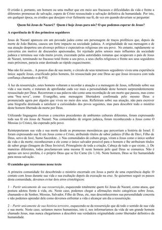 O cristão é, portanto, um homem ou uma mulher que em meio aos fracassos e dificuldades da vida e frente a
diferentes promessas de salvação, espera de Cristo ressuscitado a salvação definitiva da humanidade. Por isto,
em qualquer época, os cristãos que desejam viver fielmente sua fé, de vez em quando deveriam se perguntar:
Quem foi Jesus de Nazaré? Quem é hoje Jesus para nós? O que podemos esperar de Jesus?
A experiência de fé dos primeiros seguidores
Jesus de Nazaré apareceu em um povoado judeu como um personagem de traços proféticos que, depois da
morte de João Batista, causou um forte impacto na sociedade judaica. A originalidade de sua mensagem e de
sua atuação despertou um alvoroço político e expectativas religiosas em seu povo. No entanto, rapidamente se
converteu em motivo de discussões apaixonadas, foi rejeitado pelos setores mais influentes da sociedade
judaica e terminou sua vida muito jovem, executado pelas autoridades romanas que ocupavam o país de Jesus
de Nazaré, terminando no fracasso total frente a seu povo, a seus chefes religiosos e frente aos seus seguidores
mais próximos, parecia estar destinado ao rápido esquecimento.
Mas não foi assim... A poucos dias de sua morte, o círculo de seus temerosos seguidores viveu uma experiência
única: aquele Jesus, crucificado pelos homens, foi ressuscitado por este Deus ao que Jesus invocava com toda
confiança chamando-o de PAI.
À luz da ressurreição, estes homens voltaram a recordar a atuação e a mensagem de Jesus, refletindo sobre sua
vida e sua morte, e trataram de aprofundar cada vez mais a personalidade deste homem surpreendentemente
ressuscitado por Deus. Recorreram a sua palavra não como uma recordação de um morto que passou, mas como
uma “boa nova”, como Evangelho, uma mensagem libertadora confirmada pelo mesmo Deus e
pronunciada agora por alguém que viveu no meio dos seus. Refletiram sobre sua atuação, não para escrever
uma biografia destinada a satisfazer a curiosidades dos povos seguintes, mas para descobrir todo o mistério
deste homem libertado da morte por Deus.
Utilizando linguagens diversas e conceitos procedentes de ambientes culturais diferentes, foram expressando
toda sua fé em Jesus de Nazaré. Nas comunidades de origem judaica, foram reconhecendo a Jesus como O
Messias (o Cristo), tão esperado pelo povo.
Reinterpretaram sua vida e sua morte desde as promessas messiânicas que percorriam a história de Israel. E
foram expressando sua fé em Jesus como o Cristo, atribuindo títulos de sabor judaico (Filho de Davi, Filho de
Deus, servo de Javé, Sumo Sacerdote...). Nas comunidades de cultura grega, viram a Jesus como o único senhor
da vida e da morte; reconheceram a ele como o único salvador possível para o homem e lhe atribuíram títulos
de sabor grego (Imagem do Deus Invisível, Primogênito de toda a criação, Cabeça de tudo o que existe...). De
maneiras diferentes, todos proclamavam uma mesma fé neste homem pelo qual Deus se comunica. Não é
apenas um novo profeta, é o próprio Deus que se fez Carne (Jo 1,14). Neste homem, Deus se fez humanidade
para nossa salvação.
O caminho que recorremos nesse texto
A primeira comunidade foi descobrindo o mistério encerrado em Jesus a partir de uma experiência dupla: O
contato com Jesus durante sua vida e sua exaltação depois da execução na cruz. Se quisermos seguir os passos
desta comunidade, devemos evitar dois erros cristológicos:
1 – Partir unicamente de sua ressurreição, esquecendo totalmente quem foi Jesus de Nazaré, como atuou, que
postura adotou frente à vida, etc. Neste caso, podemos chegar a afirmações muito categóricas sobre Jesus,
chamando-o de Senhor, Messias, Salvador, Filho de Deus, etc, mas desconhecermos sua personalidade concreta
e não podemos aprender dele como devemos enfrentar a vida e alcançar um dia a ressurreição.
2 – Partir unicamente de sua história terrestre, esquecendo-se da ressurreição que dá todo o sentido de sua vida
e sua morte. Neste caso, seríamos meros humanistas, isto é, nos informaríamos da vida de um grande homem
chamado Jesus, mas nunca chegaríamos a descobrir sua verdadeira originalidade como libertador definitivo da
humanidade.
 