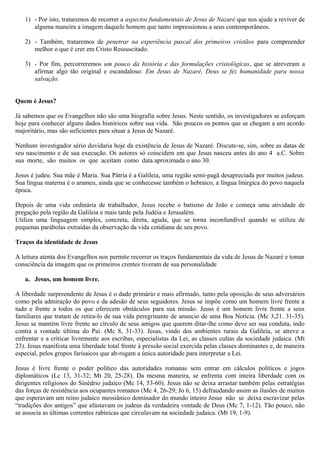 1) - Por isto, trataremos de recorrer a aspectos fundamentais de Jesus de Nazaré que nos ajude a reviver de
alguma maneira a imagem daquele homem que tanto impressionou a seus contemporâneos.
2) - Também, trataremos de penetrar na experiência pascal dos primeiros cristãos para compreender
melhor o que é crer em Cristo Ressuscitado.
3) - Por fim, percorreremos um pouco da história e das formulações cristológicas, que se atreveram a
afirmar algo tão original e escandaloso: Em Jesus de Nazaré, Deus se fez humanidade para nossa
salvação.
Quem é Jesus?
Já sabemos que os Evangelhos não são uma biografia sobre Jesus. Neste sentido, os investigadores se esforçam
hoje para conhecer alguns dados históricos sobre sua vida. São poucos os pontos que se chegam a um acordo
majoritário, mas são suficientes para situar a Jesus de Nazaré.
Nenhum investigador sério duvidaria hoje da existência de Jesus de Nazaré. Discute-se, sim, sobre as datas de
seu nascimento e de sua execução. Os autores só coincidem em que Jesus nasceu antes do ano 4 a.C. Sobre
sua morte, são muitos os que aceitam como data aproximada o ano 30.
Jesus é judeu. Sua mãe é Maria. Sua Pátria é a Galileia, uma região semi-pagã desapreciada por muitos judeus.
Sua língua materna é o arameu, ainda que se conhecesse também o hebraico, a língua litúrgica do povo naquela
época.
Depois de uma vida ordinária de trabalhador, Jesus recebe o batismo de João e começa uma atividade de
pregação pela região da Galileia e mais tarde pela Judéia e Jerusalém.
Utiliza uma linguagem simples, concreta, direta, aguda, que se torna inconfundível quando se utiliza de
pequenas parábolas extraídas da observação da vida cotidiana de seu povo.
Traços da identidade de Jesus
A leitura atenta dos Evangelhos nos permite recorrer os traços fundamentais da vida de Jesus de Nazaré e tomar
consciência da imagem que os primeiros crentes tiveram de sua personalidade
a. Jesus, um homem livre.
A liberdade surpreendente de Jesus é o dado primário e mais afirmado, tanto pela oposição de seus adversários
como pela admiração do povo e da adesão de seus seguidores. Jesus se impõe como um homem livre frente a
tudo e frente a todos os que oferecem obstáculos para sua missão. Jesus é um homem livre frente a seus
familiares que tratam de retira-lo de sua vida peregrinante de anuncio de uma Boa Notícia. (Mc 3,21. 31-35).
Jesus se mantém livre frente ao círculo de seus amigos que querem ditar-lhe como deve ser sua conduta, indo
contra a vontade última do Pai. (Mc 8, 31-33). Jesus, vindo dos ambientes rurais da Galileia, se atreve a
enfrentar e a criticar livremente aos escribas, especialistas da Lei, as classes cultas da sociedade judaica. (Mt
23). Jesus manifesta uma liberdade total frente à pressão social exercida pelas classes dominantes e, de maneira
especial, pelos grupos farisaicos que ab-rogam a única autoridade para interpretar a Lei.
Jesus é livre frente o poder político das autoridades romanas sem entrar em cálculos políticos e jogos
diplomáticos (Lc 13, 31-32; Mt 20, 25-28). Da mesma maneira, se enfrenta com inteira liberdade com os
dirigentes religiosos do Sinédrio judaico (Mc 14, 53-60). Jesus não se deixa arrastar também pelas estratégias
das forças de resistência aos ocupantes romanos (Mc 4, 26-29; Jo 6, 15) defraudando assim as ilusões de muitos
que esperavam um reino judaico messiânico dominador do mundo inteiro Jesus não se deixa escravizar pelas
“tradições dos antigos” que afastavam os judeus da verdadeira vontade de Deus (Mc 7, 1-12). Tão pouco, não
se associa as últimas correntes rabínicas que circulavam na sociedade judaica. (Mt 19, 1-9).
 