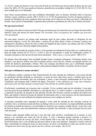 11, 25-27) e ajuda aos homens a viver com uma fé total em um futuro que está nas mãos de Deus que nos ama
como Pai. (Mt 6, 25-34). Jesus ajuda aos homens a descobrirem sua própria verdade (Lc 6, 39-45; Mt 18, 2-4),
uma verdade que vai os libertando.
Jesus busca incansavelmente criar uma verdadeira fraternidade entre os homens, abolindo todas as barreiras
culturais, raciais, jurídicas e sociais. (Mt 5, 38-48; Lc 6, 27-38). Se quiséssemos resumir, de alguma maneira, a
atuação de libertadora de Jesus, podemos dizer que desde sua fé total em um Deus que busca a libertação do
homem, Jesus oferece á humanidade a esperança para enfrentar os problemas da vida e até o mistério da morte.
Por que morreu Jesus?
A pergunta nesta altura se torna inevitável: Por que um homem que fez tanto bem em seu tempo foi morto desta
maneira? Jesus não morreu de morte natural. Foi executado como consequência dos conflitos que provocou
com sua atuação.
Por uma parte, colocava em cheque toda instituição legal do povo judeu, privando os dirigentes de sua
autonomia religiosa e social. Por outra parte, o anúncio de um Deus aberto a todos os homens, inclusive aos
estrangeiros e pecadores, coloca em crise o caráter privilegiado do povo judeu e sua aliança com Javé. O Deus
que anunciava não era o Deus da religião oficial judaica.
Jesus também foi acusado de agitador político. Esta acusação era indispensável para obter-se a condenação por
parte do poder romano (cf Lc 23,2-5 e 13-24). E esta foi oficialmente a causa de condenação à morte. A
inscrição colocada no alto da cruz de Jesus dizia claramente: “Este é Jesus, o rei dos judeus” (Mt 27,37).
No entanto, Jesus não pregou uma revolução armada contra a ocupação estrangeira. Certamente, porém, suas
atitudes e suas palavras tinham uma forte conotação política. Jesus não foi, contudo, um agitador político, no
sentido da denúncia apresentada a Pilatos. Mas seus inimigos perceberam bem que a estabilidade daquele
sistema social seria prejudicada pela atuação e pelas palavras daquele Galileu. Conclusão: ele deve morrer!
Será que o sofrimento é mesmo salvador?
Em ambientes cristãos, costuma-se falar frequentemente do valor salvador do sofrimento, com certeza devido
ao significado salvífico atribuído ao sofrimento e à morte de Jesus. Que fomos salvos e remidos pela cruz de
Jesus, pelo sangue derramado, pelo seu sofrimento e morte, é uma afirmação fundamentada na fé do Novo
Testamento, que perpassa toda a história da Igreja. Entretanto, é uma afirmação que exige uma cuidadosa
explicação, pois tem dado margem a interpretações bem distintas do sentido originário.
O sofrimento, considerado em si mesmo, não é salvador. A cruz, sozinha, nada tem de salvadora. A cruz pela
cruz não passa de uma maldição. Salvadora é a vida toda de Jesus. E a razão é simples: a vida de Jesus constitui
a superação do pecado, da situação de não salvação. Pecado, não salvação, consiste na ruptura da relação com
Deus, que implica o desenvolvimento de relações de dominação entre os seres humanos, de um relacionamento
irresponsável face ao meio ambiente de relações mentirosas com o próprio ser interior.
A salvação, entendida como superação do pecado e como saída da situação de não salvação, consiste no
contrário, isto é, na abertura ao dom de Deus, no diálogo entre os seres humanos, na responsabilidade assumida
em relação ao mundo da natureza e na sinceridade no encontro com a própria verdade interior. Assim foi a vida
de Jesus de Nazaré, uma vida radicalmente contraria ao pecado. Em conclusão: a vida vivida por Jesus foi uma
vida salvadora.
Podemos então entender melhor por que a cruz não tem valor salvífico, considerada em si mesma. A cruz
passou a ser salvadora por causa da vida de Jesus. A cruz é salvadora porque constitui o resumo e a
radicalização máxima da entrega de Jesus, vivida durante toda a sua vida. Na adoração da cruz, durante a
Sexta-feira Santa, não é a ela sozinha que devemos adorar (o que seria idolatria). Adoramos o imenso amor de
Deus, manifestado na entrega de Jesus, no amor-serviço, no amor e na obediência vividos até a morte na cruz.
“Ninguém tem maior amor do que aquele que dá a vida por seus amigos” (Jo 15,13).
 