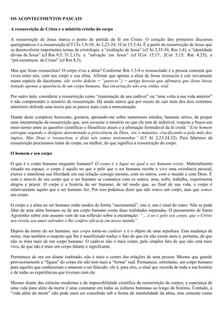 OS ACONTECIMENTOS PASCAIS
A ressurreição de Cristo e o mistério cristão do corpo
A ressurreição de Jesus marca o ponto de partida da fé em Cristo. O coração dos primeiros discursos
querigmáticos é a ressurreição (Cf 1Ts 1,9-10; At 2,23-24; 1Cor 15,3-4). É a partir da ressurreição de Jesus que
se desenvolvem importantes temas da cristologia: a “exaltação de Jesus” (cf At 2,33-36; Rm 1,4); a “identidade
divina de Jesus” (cf Rm 9,5; Tt 2,13); a “salvação em Jesus” (cf 1Cor 15,17; 2Cor 5,15; Rm 4,25); a
“pré-existência de Cristo” (cf Rm 8,3).
Mas que Jesus ressuscitou? O corpo e/ou a alma? Conforme Rm 1,3-4 o ressuscitado é a pessoa concreta que
viveu entre nós, com seu corpo e sua alma. Afirmar que apenas a alma de Jesus ressuscita é cair novamente
numa espécie de docetismo. (do verbo dokein = “parecer”) = antiga heresia que afirmava que Jesus havia
tomado apenas a aparência de um corpo humano. Sua encarnação não era, então, real.
Por outro lado, considerar a ressurreição como “reanimação de um cadáver” ou “uma volta à sua vida anterior”
é não compreender o mistério da ressurreição. Há ainda outros que por receio de cair num dos dois extremos
anteriores defende uma teoria que se parece mais com a reencarnação.
Diante deste complexo horizonte, gostaria, apoiando-me sobre numerosos estudos, bastante sérios, de propor
uma interpretação da ressurreição que, sem esvaziar o mistério no que ele tem de indizível, respeita e busca um
meio-termo entre as questões científicas e filosóficas atuais e a afirmação formidável da fé cristã: “Este homem
entregue segundo o desígnio determinado a presciência de Deus, vós o matastes, crucificando-o pela mão dos
ímpios. Mas Deus o ressuscitou, e disto nós somos testemunhas” (Cf At 2,23-24.32). Para falarmos da
ressurreição precisamos tratar do corpo, ou melhor, do que significa a ressurreição do corpo.
O homem e seu corpo
O que é o corpo humano enquanto humano? O corpo é o lugar no qual o ser humano existe. Materialmente
situado no espaço, o corpo é aquilo no que e pelo que o ser humano recebe e vive uma existência pessoal,
exerce e manifesta sua liberdade em sua relação consigo mesmo, com os outros, com o mundo e com Deus. É
com e através de seu corpo que o ser humano se comunica com os outros, ama, sofre, trabalha, experimenta
alegria e prazer. O corpo é a história do ser humano, de tal modo que, ao final de sua vida, o corpo é
relativamente aquilo que o ser humano fez. Por isso podemos dizer que não temos um corpo, mas que somos
um corpo.
O corpo e a alma no ser humano estão unidos de forma “sacramental”, isto é, um é sinal do outro. Não se pode
falar de uma alma humana ou de um corpo humano como duas realidades separadas. O pensamento de Santo
Agostinho sobre este assunto vem de sua reflexão sobre a encarnação: “... é no e pelo seu corpo, que o Cristo
nos revela seu amor salvador e lhe confere eficácia em nosso mundo”.
Depois da morte do ser humano, seu corpo torna-se cadáver e é o objeto de uma sepultura. Esta mudança de
nome, mas também o respeito que lhe é manifestado traduz o fato de que ele não existe mais e, portanto, de que
não se trata mais de um corpo humano. O cadáver não é mais corpo, pelo simples fato de que não está mais
vivo, de que não é mais um corpo falante e significante.
Permanece de ora em diante inabitado, não é mais o centro das relações de uma pessoa. Mesmo que guarde
provisoriamente a “figura” do corpo ele não tem mais a “forma” real. Permanece, entretanto, um corpo humano
para aqueles que conheceram e amaram o ser falecido: ele é, para eles, o sinal que recorda de toda a sua história
e de todas as experiências que tiveram com ele.
Mesmo diante das ciências modernas e da impossibilidade científica da ressurreição de corpos, a esperança de
uma vida para além da morte é uma constante em todas as culturas humanas ao longo da história. Contudo, a
“vida além da morte” não pode mais ser concebida sob a forma de imortalidade da alma, mas somente como
 