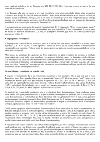 outro modo de existência do ser humano total (Mt 22, 23-30). Ora, é isto que contém a imagem de uma
ressurreição dos mortos.
O ser humano sabe que vai morrer e vive sua experiência como uma contradição trágica entre seu destino
evidente e seu desejo de viver de maneira absoluta. Nesta situação contraditória o ser humano reclama de
maneira radical e profunda a salvação, isto é: ser salvo é o mesmo que viver para sempre em relação consigo
mesmo, com os outros, com o universo e com Deus. Esse desejo profundo de todo ser humano é a base para a
acolhida da fé na ressurreição, mas não é a fonte desta fé.
O acontecimento da ressurreição de Jesus só é acessível pela fé. O julgamento: “Jesus ressuscitou dos mortos”
não é uma constatação empírica nem o resultado de uma prova científica. É uma expressão de fé que se apoia
em relatos de razoável credibilidade. De fato, os evangelhos mostram que Jesus só se faz reconhecer por
aqueles que tinham fé.
A linguagem da ressurreição
A linguagem da ressurreição usa um termo que é a primeira vista nos parece contraditório, o termo “corpo
espiritual” (Cf 1Cor 15,44). “Corpo espiritual” indica um estado de um corpo perfeito e definitivamente
reconciliado com o espírito. Trata-se assim do mesmo corpo que agora se encontra numa realidade nova. Ele
não é mais corruptível.
Além disso, as narrativas das aparições de Jesus exprimem, no gênero literário da teofania, a condição
transcendente do ressuscitado: entrar num lugar com as portas fechadas, comer, etc. Quando o cristão afirma na
fé a ressurreição de Jesus ele está afirmando duas coisas aparentemente opostas: de um lado, ele compartilha
com as primeiras testemunhas certa compreensão do que significa a ressurreição; por outro lado, não sabe ainda
o que quer dizer “ressuscitar”, uma vez que esta palavra tem um conteúdo escatológico que ele não descobrirá
plenamente até que não esteja ressuscitado.
As aparições do ressuscitado e o túmulo vazio
A origem e o fundamento da fé na ressurreição encontram-se nas aparições. Mas o que será que o Novo
Testamento quer dizer quando afirma que o ressuscitado “apareceu”? O termo grego “osté” (apareceu) é
utilizado por Paulo e por Lucas para designar as aparições (cf 1Cor 15,3-8; Lc 24,34; At 9,17; 13,31). Este
termo tem um significado teológico muito especial. Trata-se de um vocábulo utilizado pela versão dos Setenta
(LXX – tradução da Bíblia hebraica para o grego), precisamente para descrever a revelação de Deus (cf Ex 3,
2.16; 6,3; 16,7-10; Is 40,5). “Osté” significa ação reveladora de Deus.
As aparições do ressuscitado constituem, pois, a revelação de Deus ás testemunhas. Deus revela que aquele
Jesus, morto, está agora plenamente vivo. A fé pascal encontra sua origem nas aparições, isto é, na revelação de
Deus. Este comunica ás testemunhas que Jesus de Nazaré está vivo, plenamente vivo. É fácil, assim, perceber
que as aparições constituem uma experiência de fé. Entretanto, não é a fé que cria o ressuscitado. Ao contrário,
a revelação de Deus a respeito do ressuscitado é que constitui a origem e o fundamento da fé. Neste sentido
teológico, aparições nada têm a ver com “visões” ou “sonhos”.
Qual é, então, o papel do sepulcro vazio na fundamentação da fé na ressurreição de Jesus? A resposta deve ser
dada sem ambiguidades: a fé na ressurreição não se fundamenta no sepulcro vazio. É fácil deduzir que o fato de
alguém encontrar o sepulcro vazio permite várias interpretações: o corpo foi colocado em outro lugar, foi
roubado, etc. (Cf Mt 28,13; Jo 20,13). Os próprios relatos pascais não o apresentam como argumento para
fundamentar a fé na ressurreição. Mas, uma vez aceita a realidade da ressurreição, por causa das aparições, o
sepulcro vazio passa a ser visto como sinal de que Jesus ressuscitou.
A ressurreição de Jesus é “símbolo”, no sentido forte dessa palavra, de nossa salvação. Nossa salvação consiste
na plenitude de uma vida definitiva, na comunhão de vida e de amor com o próprio Deus e com todos os nossos
irmãos. Ao ressuscitar, Jesus inaugura o Reino que ele anunciou por sua mensagem de reconciliação: na cruz,
Jesus dizia o sim absoluto dos homens ao Pai; a ressurreição diz-nos o sim absoluto do Pai a Jesus, a este
homem que deu sua vida por seus irmãos. Jesus entra no mundo do fim, no mundo “escatológico”, ele abre o
 