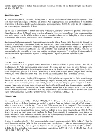 caminho que haveremos de trilhar. Sua ressurreição é, assim, a profecia em ato da ressurreição final da carne
(cf 1Cor 5,20; Fl 3,21).
As cristologias do NT
Ao afirmarmos a presença de várias cristologias no NT somos naturalmente levados à seguinte questão: Como
pode haver várias cristologias se Cristo é um apenas? Para respondermos a essa questão temos de nos lembrar
do processo de formação dos Evangelhos bem como dos demais textos do NT. Os textos do NT começaram a
ser formados após a ressurreição de Jesus.
De um lado as comunidades já tinham uma série de tradições, conceitos, concepções, palavras, símbolos que
elas aplicaram a Jesus de Nazaré, agora experienciado como vivo e em companhia de Deus. Jesus era então o
novo Adão, a nova criação, o Filho de Deus, o profeta animado por Deus através do Espírito, o sábio ou mestre
de sabedoria, a encarnação da sabedoria divina, o Verbo de Deus Pai, etc.
As comunidades buscam, portanto, fazer uma interpretação da vida de Jesus a partir dos conceitos disponíveis,
da memória dos gestos e palavras de Jesus e da presença de Cristo ressuscitado no meio deles. A cristologia,
portanto, consiste nesse círculo de interpretação, nesse diálogo ou nesse movimento regressivo e progressivo
entre Jesus e os títulos ou categorias que são utilizados para interpretá-lo. Novos títulos, conceitos ou
caracterizações são concedidos a Jesus para elucidar sua obra e sua pessoa; A cristologia é interpretação de
Jesus ressuscitado. Apresentaremos algumas cristologias do NT a partir dos títulos atribuídos a Jesus:
O novo Adão
Cf 1Cor 15,21-23.45-49
Jesus é comparado a Adão porque ambos determinam o destino de todo o gênero humano. Pelo ato de
desobediência de Adão desencadeia-se uma história de pecado em que todos os seres humanos estão
envolvidos. Pela obediência de Cristo inaugura-se uma nova era de absolvição, justiça e vida (Rm 15,18-19).
Outra interpretação possível é a de que Cristo sendo o novo Adão recupera toda a criação. Jesus situa-se,
portanto, no centro da história: antes dele – uma história de pecado; depois dele – história de salvação.
Quem é Jesus então, nessa cristologia? É o segundo e definitivo Adão. A comparação com Adão torna claro que
Jesus é um ser humano. Não se trata de uma cristologia da preexistência (isto é, da existência de Jesus junto ao
Pai antes de todos os tempos), mas de uma cristologia em dois estágios: 1) aquele que é comparado a Adão é
Jesus de Nazaré, que aceitou a morte por um gesto de obediência; 2) aquele que foi ressuscitado e exaltado e
agora é quem determina a humanidade no fim dos tempos. Jesus Cristo, o ser humano, foi o veículo da ação
amorosa de Deus para com a humanidade (Rm 5,8), e agora Jesus Cristo está ressuscitado e exaltado com Deus.
Nesta cristologia destaca-se, ainda, o estreito vínculo com a soteriologia. (Cf Fl 2,6-11).
Filho de Deus
No evangelho de Marcos: Cf 1,1; 1,11; 9,7; 14,61; 15,39. Mc 1,11, se conclui a cena concisamente descrita do
batismo de Jesus por João no início de seu ministério público. Após seu batismo, Jesus vê o Espírito descer
sobre si e ouve a voz vinda do céu: “Tu és o meu Filho amado, em ti me comprazo”. Essa declaração é
modelada com base no Sl 2,7, em que Deus diz ao recém-entronizado rei de Israel: “Tu és meu filho, eu hoje te
gerei”. Mas o rei é representante da nação, e um uso judaico, a noção mais fundamental de Filho de Deus
descreve a nação de Israel como povo escolhido de Deus. Jesus, portanto, é caracterizado como aquele em
quem a filiação de Israel está sendo realizada. Jesus é um filho bem-amado; desfruta de um status único. Deus
nele se compraz por causa de sua obediência à vontade divina.
O relato da transfiguração (Mc 9,2-8) acrescenta ainda outros elementos ao título de “Filho de Deus”. “Este é o
meu Filho amado; ouvi-o” (9,7). Por fim, Marcos encerra a vida de Jesus (15,39) com a mesma designação que
se encontra no título (1,1) e na inauguração do ministério de Jesus por ocasião de seu batismo (1,11). O título
de Filho de Deus aplicado a Jesus aparece em vários outros textos do NT. Cf 1Ts 1,10; Gl 2,20; Rm 1,3.4.9;
5,10; 8,3.14.19.29.32; Cl 1,13s
 