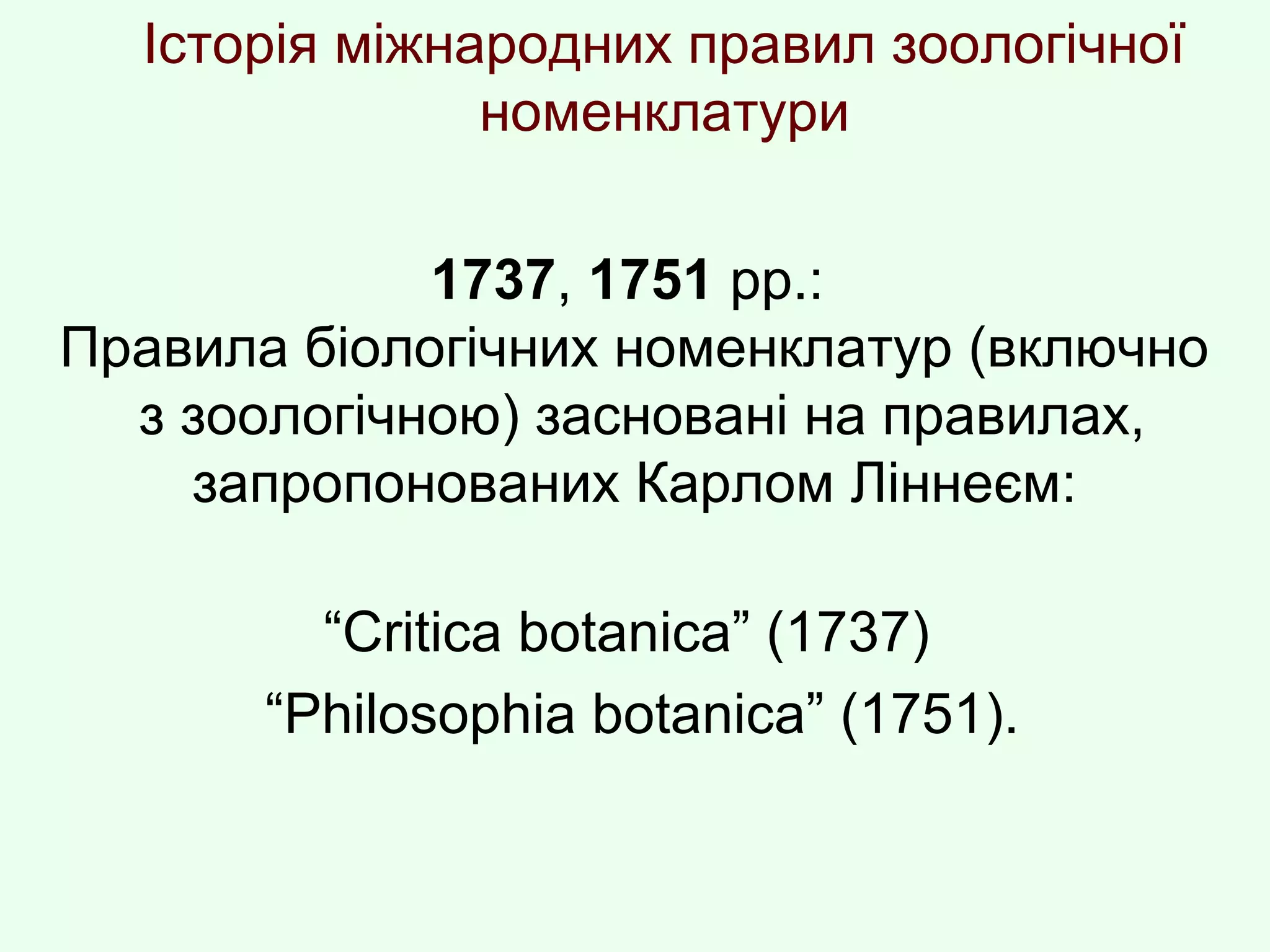 Історія міжнародних правил зоологічної
номенклатури
1737, 1751 рр.:
Правила біологічних номенклатур (включно
з зоологічною) засновані на правилах,
запропонованих Карлом Ліннеєм:
“Crіtіca botanіca” (1737)
“Phіlosophіa botanіca” (1751).
 