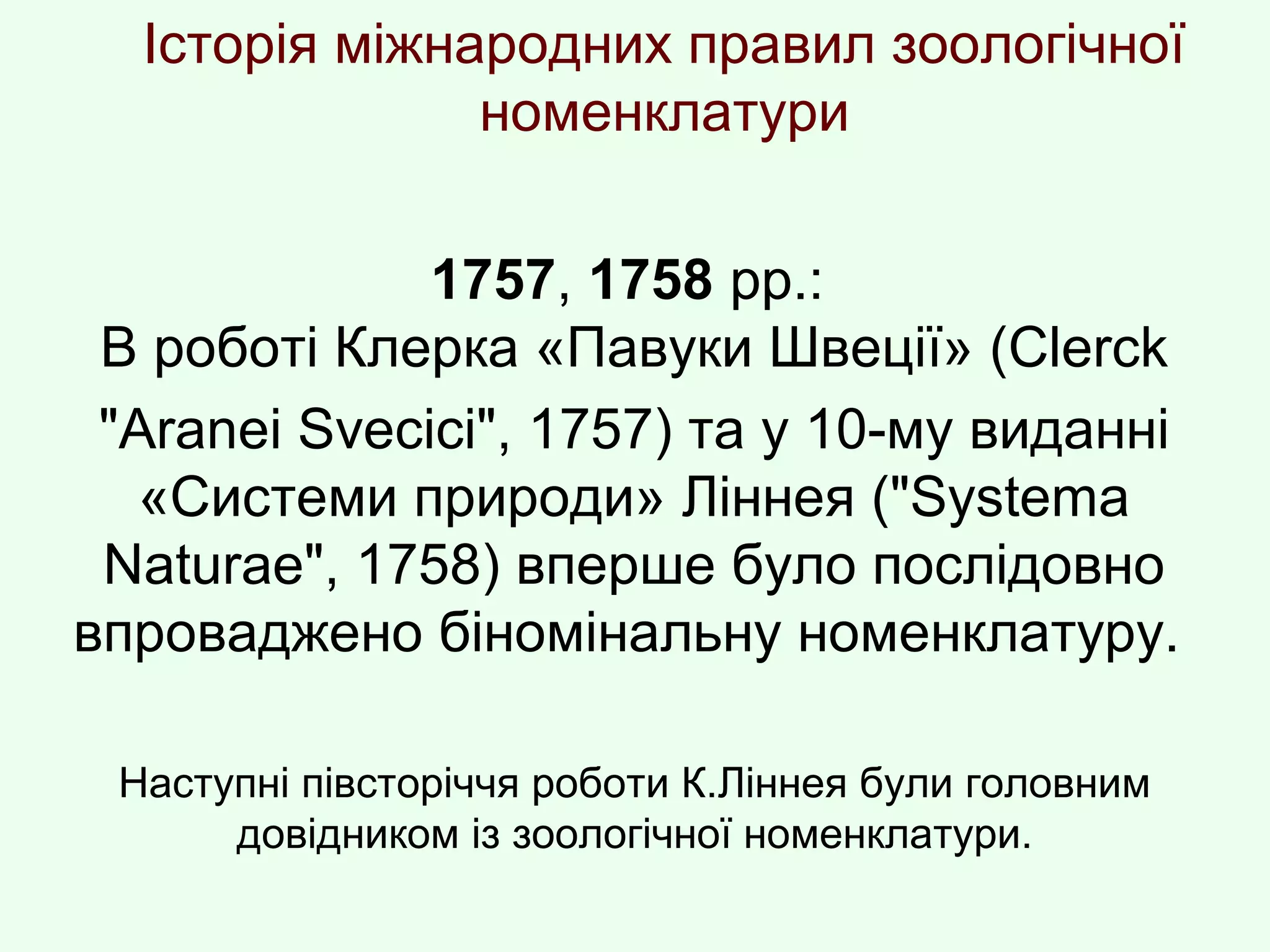 Історія міжнародних правил зоологічної
номенклатури
1757, 1758 рр.:
В роботі Клерка «Павуки Швеції» (Clerck
"Araneі Svecіcі", 1757) та у 10-му виданні
«Системи природи» Ліннея ("Systema
Naturae", 1758) вперше було послідовно
впроваджено біномінальну номенклатуру.
Наступні півсторіччя роботи К.Ліннея були головним
довідником із зоологічної номенклатури.
 