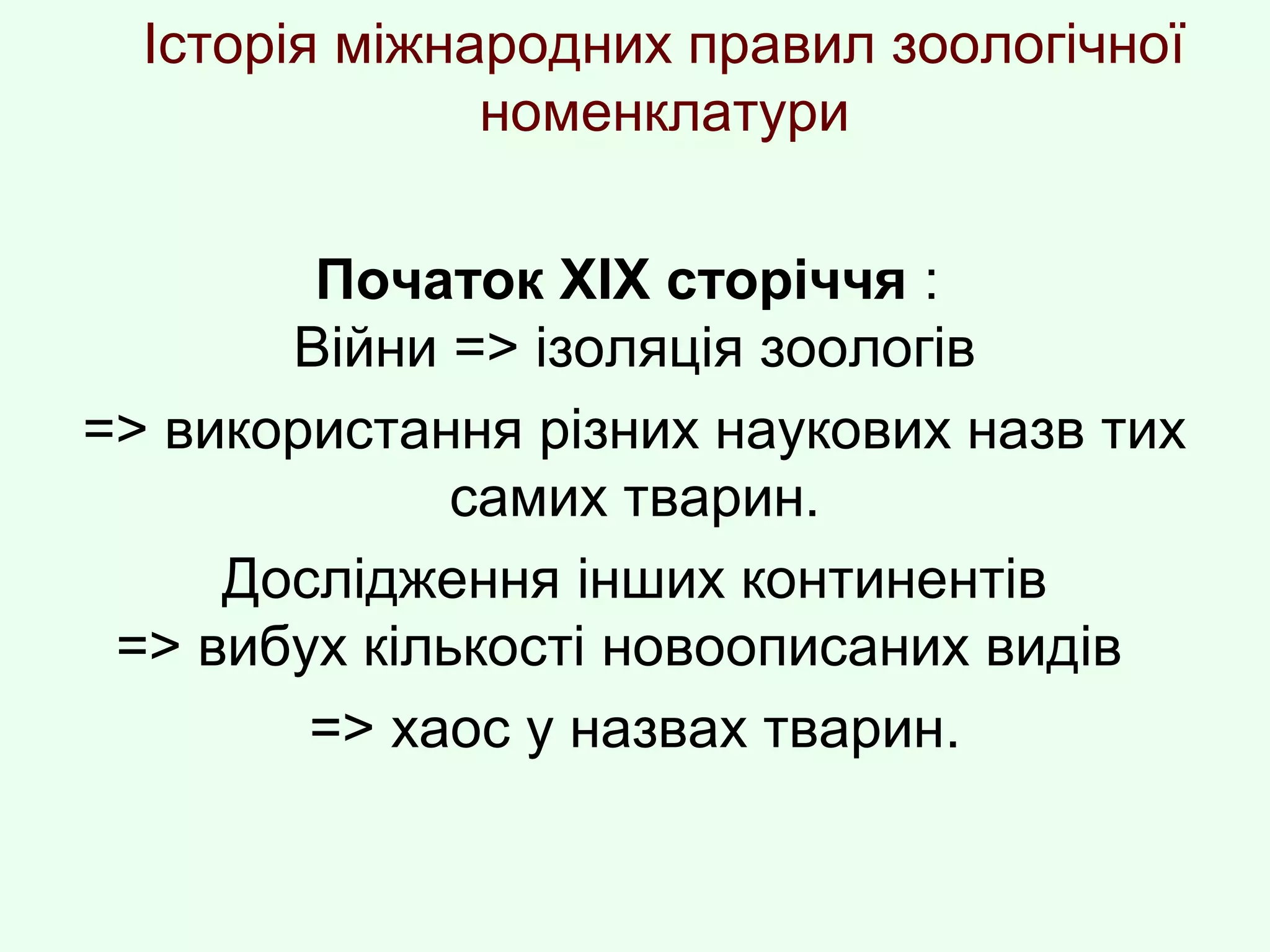 Історія міжнародних правил зоологічної
номенклатури
Початок XІХ сторіччя :
Війни => ізоляція зоологів
=> використання різних наукових назв тих
самих тварин.
Дослідження інших континентів
=> вибух кількості новоописаних видів
=> хаос у назвах тварин.
 