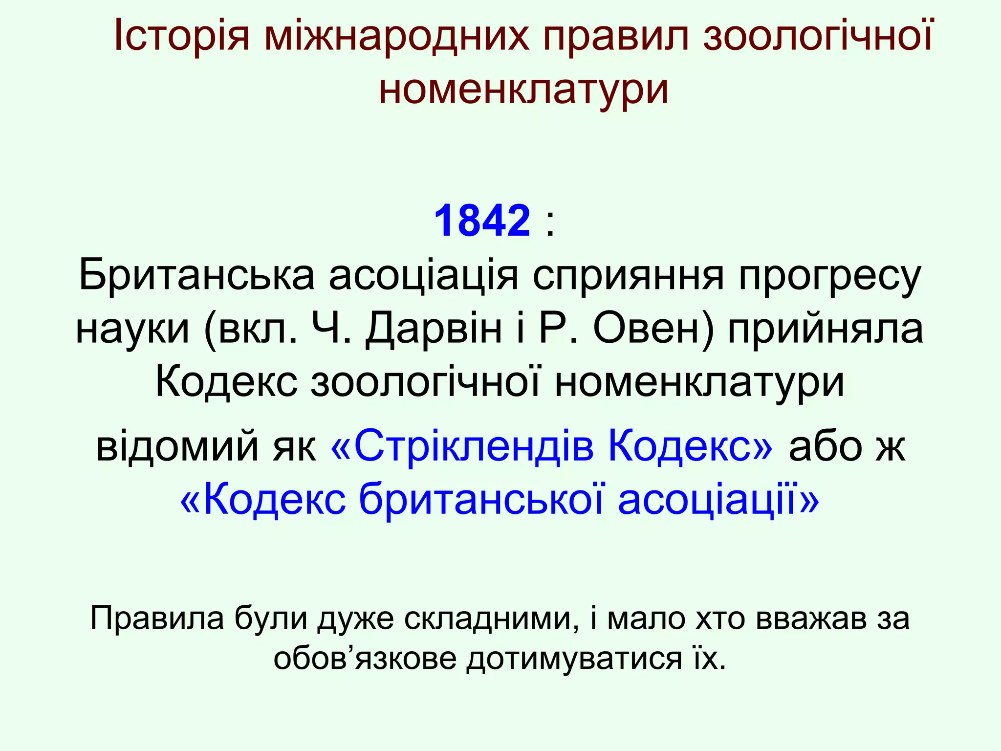 Історія міжнародних правил зоологічної
номенклатури
1842 :
Британська асоціація сприяння прогресу
науки (вкл. Ч. Дарвін і Р. Овен) прийняла
Кодекс зоологічної номенклатури
відомий як «Стріклендів Кодекс» або ж
«Кодекс британської асоціації»
Правила були дуже складними, і мало хто вважав за
обов’язкове дотимуватися їх.
 