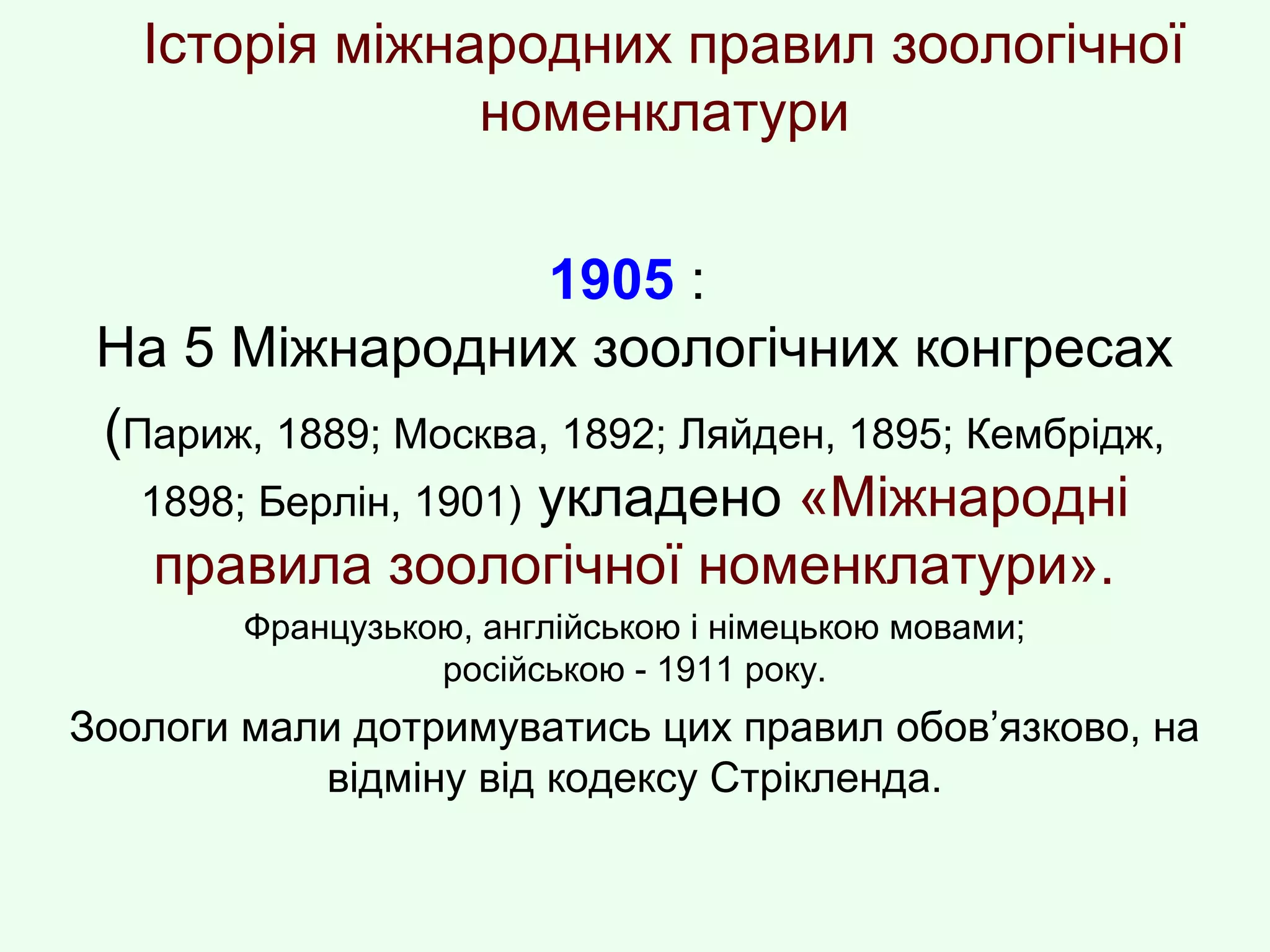 Історія міжнародних правил зоологічної
номенклатури
1905 :
На 5 Міжнародних зоологічних конгресах
(Париж, 1889; Москва, 1892; Ляйден, 1895; Кембрідж,
1898; Берлін, 1901) укладено «Міжнародні
правила зоологічної номенклатури».
Французькою, англійською і німецькою мовами;
російською - 1911 року.
Зоологи мали дотримуватись цих правил обов’язково, на
відміну від кодексу Стрікленда.
 