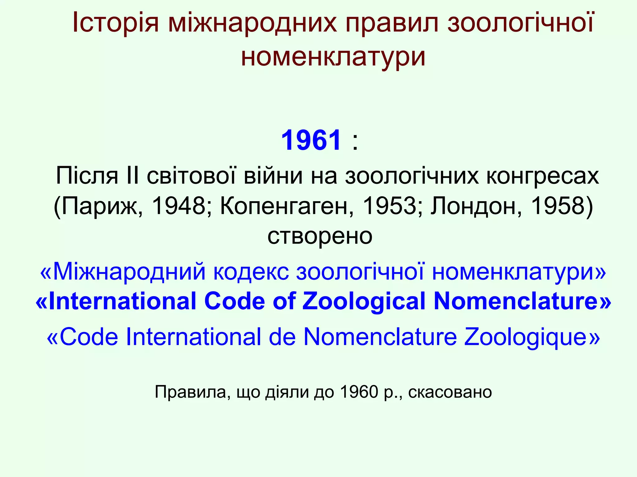 Історія міжнародних правил зоологічної
номенклатури
1961 :
Після ІІ світової війни на зоологічних конгресах
(Париж, 1948; Копенгаген, 1953; Лондон, 1958)
створено
«Міжнародний кодекс зоологічної номенклатури»
«International Code of Zoological Nomenclature»
«Code International de Nomenclature Zoologique»
Правила, що діяли до 1960 р., скасовано
 
