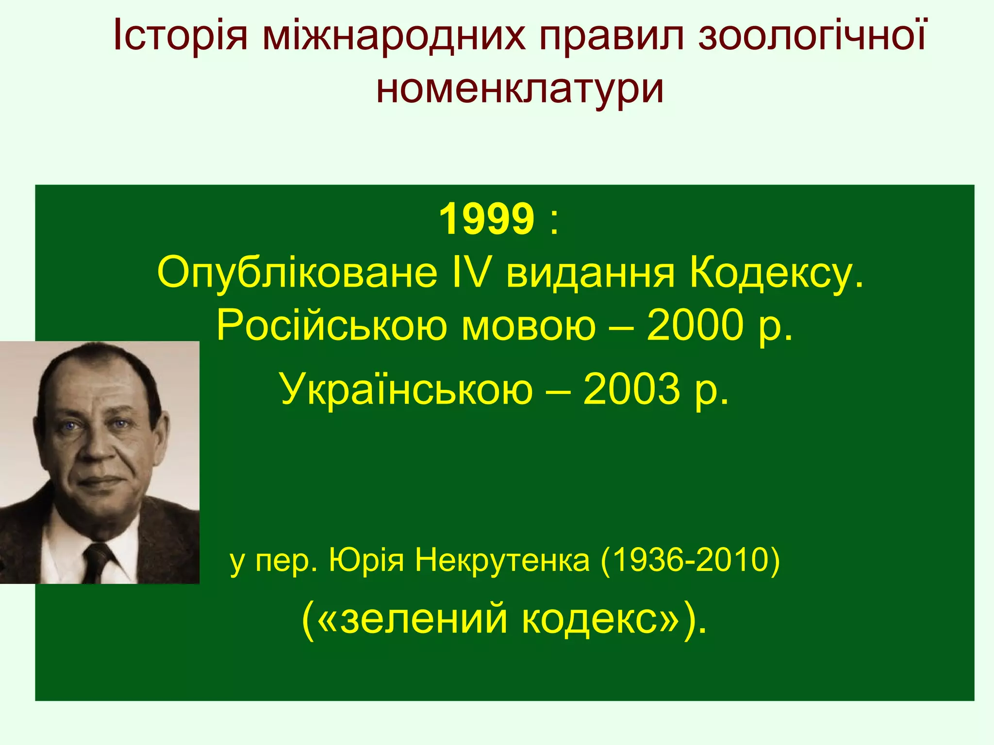 Історія міжнародних правил зоологічної
номенклатури
1999 :
Опубліковане ІV видання Кодексу.
Російською мовою – 2000 р.
Українською – 2003 р.
у пер. Юрія Некрутенка (1936-2010)
(«зелений кодекс»).
 