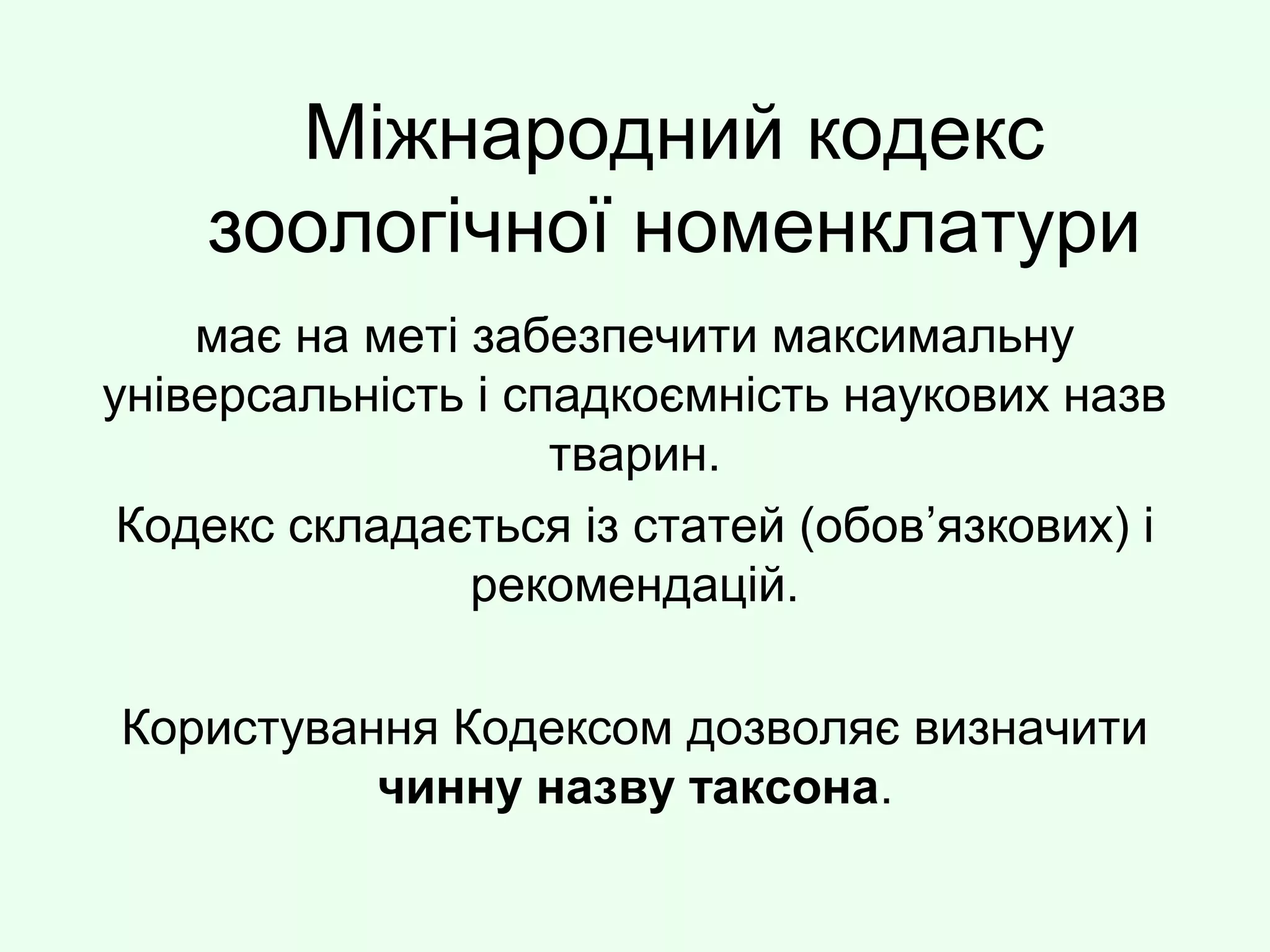 Міжнародний кодекс
зоологічної номенклатури
має на меті забезпечити максимальну
універсальність і спадкоємність наукових назв
тварин.
Кодекс складається із статей (обов’язкових) і
рекомендацій.
Користування Кодексом дозволяє визначити
чинну назву таксона.
 