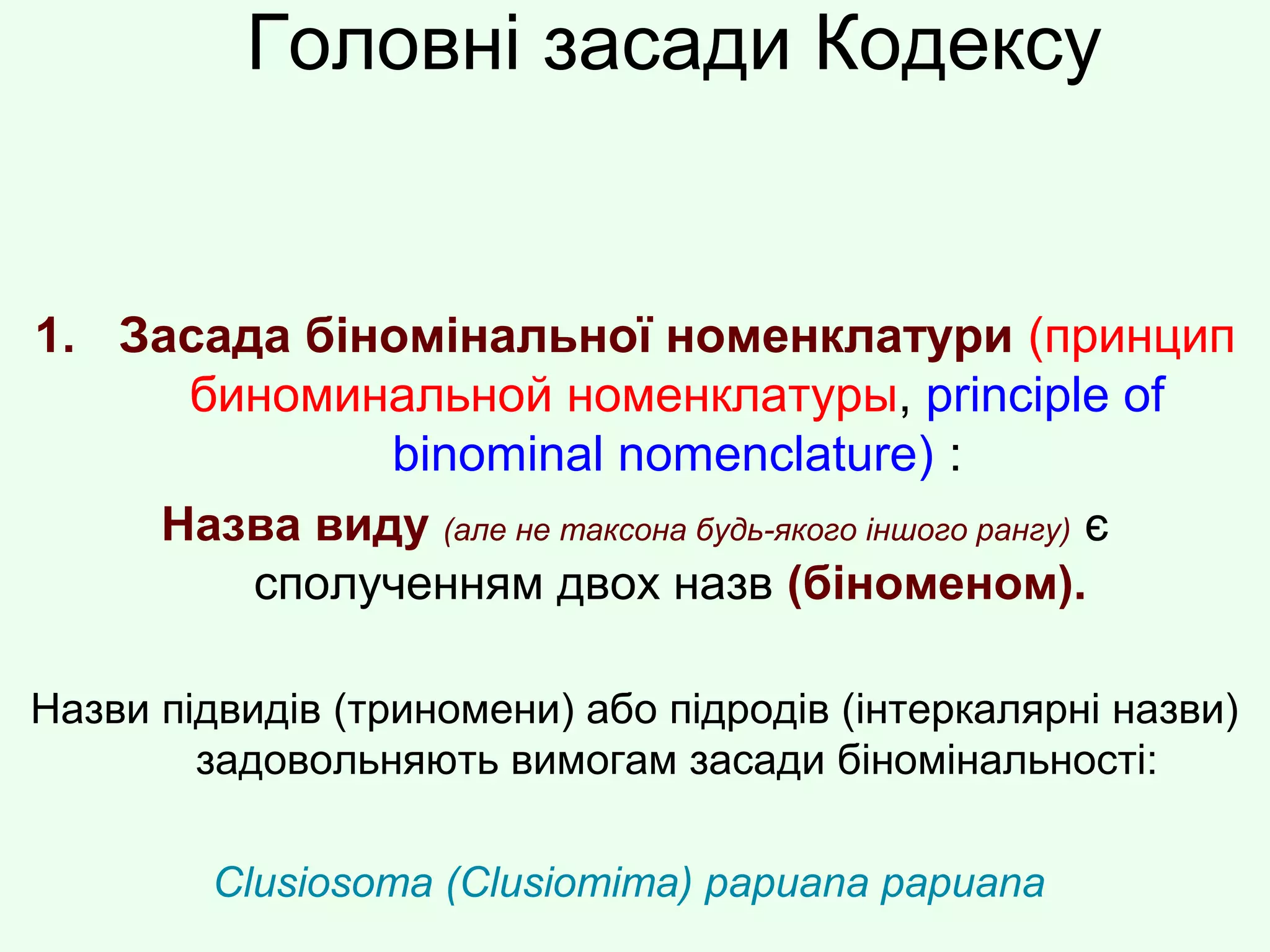 Головні засади Кодексу
1. Засада біномінальної номенклатури (принцип
биноминальной номенклатуры, principle of
binominal nomenclature) :
Назва виду (але не таксона будь-якого іншого рангу) є
сполученням двох назв (біноменом).
Назви підвидів (триномени) або підродів (інтеркалярні назви)
задовольняють вимогам засади біномінальності:
Clusiosoma (Clusiomima) papuana papuana
 