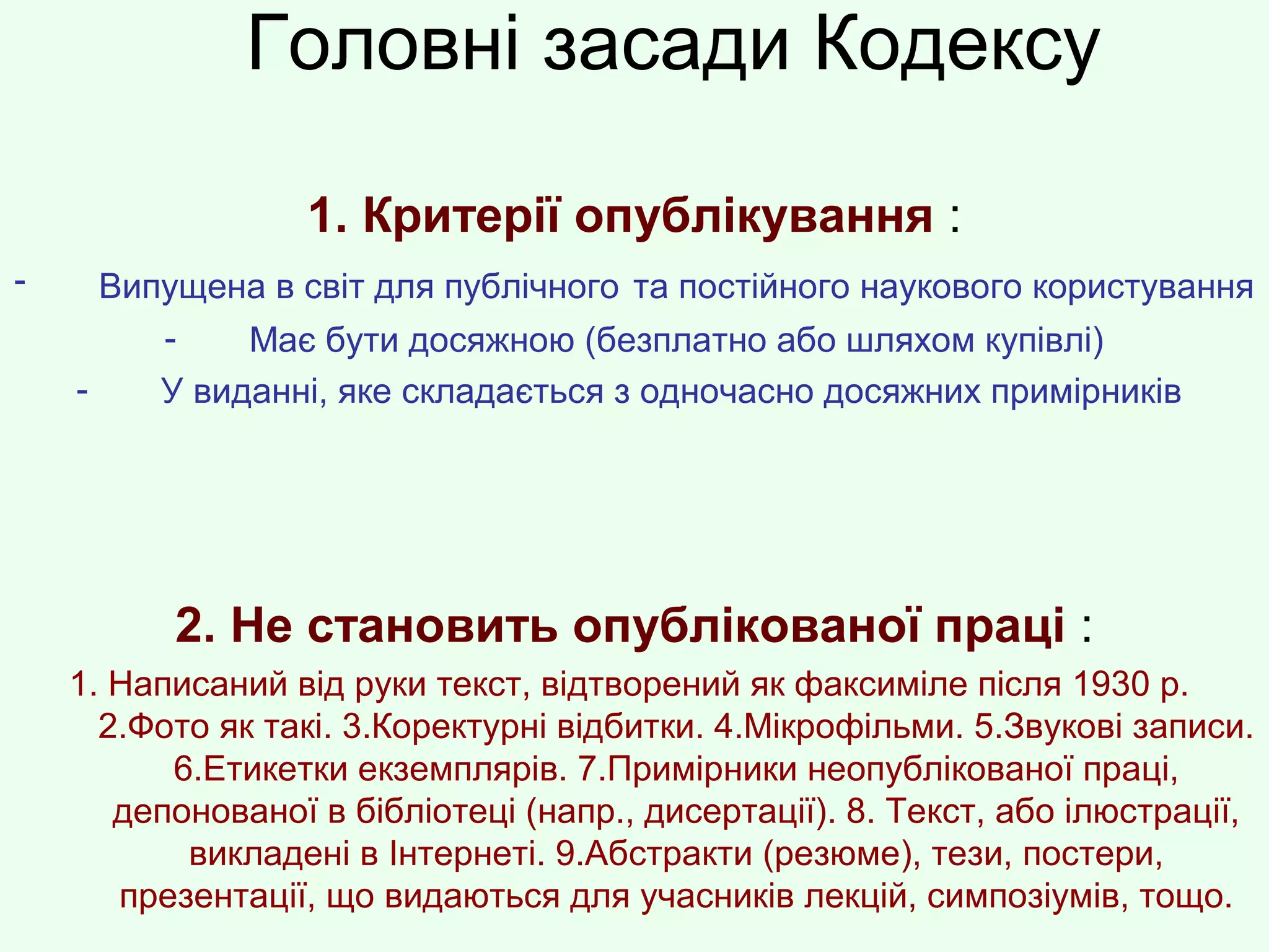 Головні засади Кодексу
1. Критерії опублікування :
- Випущена в світ для публічного та постійного наукового користування
- Має бути досяжною (безплатно або шляхом купівлі)
- У виданні, яке складається з одночасно досяжних примірників
2. Не становить опублікованої праці :
1. Написаний від руки текст, відтворений як факсиміле після 1930 р.
2.Фото як такі. 3.Коректурні відбитки. 4.Мікрофільми. 5.Звукові записи.
6.Етикетки екземплярів. 7.Примірники неопублікованої праці,
депонованої в бібліотеці (напр., дисертації). 8. Текст, або ілюстрації,
викладені в Інтернеті. 9.Абстракти (резюме), тези, постери,
презентації, що видаються для учасників лекцій, симпозіумів, тощо.
 