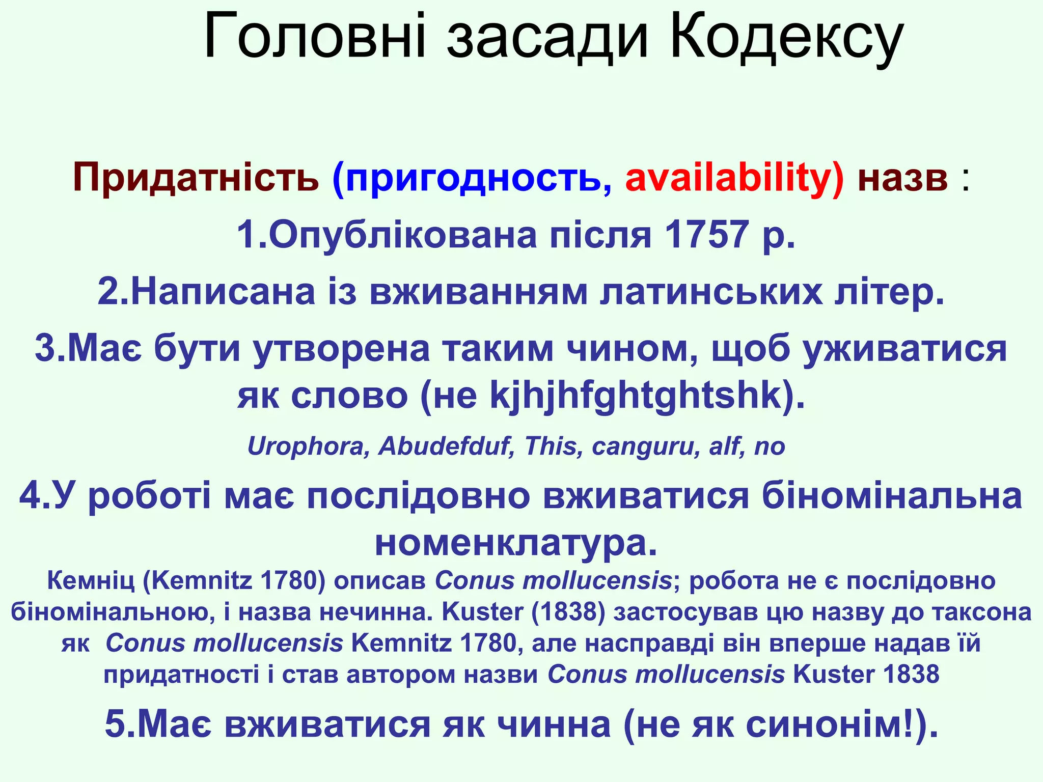 Головні засади Кодексу
Придатність (пригодность, availability) назв :
1.Опублікована після 1757 р.
2.Написана із вживанням латинських літер.
3.Має бути утворена таким чином, щоб уживатися
як слово (не kjhjhfghtghtshk).
Urophora, Abudefduf, This, canguru, alf, no
4.У роботі має послідовно вживатися біномінальна
номенклатура.
Кемніц (Kemnitz 1780) описав Conus mollucensis; робота не є послідовно
біномінальною, і назва нечинна. Kuster (1838) застосував цю назву до таксона
як Conus mollucensis Kemnitz 1780, але насправді він вперше надав їй
придатності і став автором назви Conus mollucensis Kuster 1838
5.Має вживатися як чинна (не як синонім!).
 
