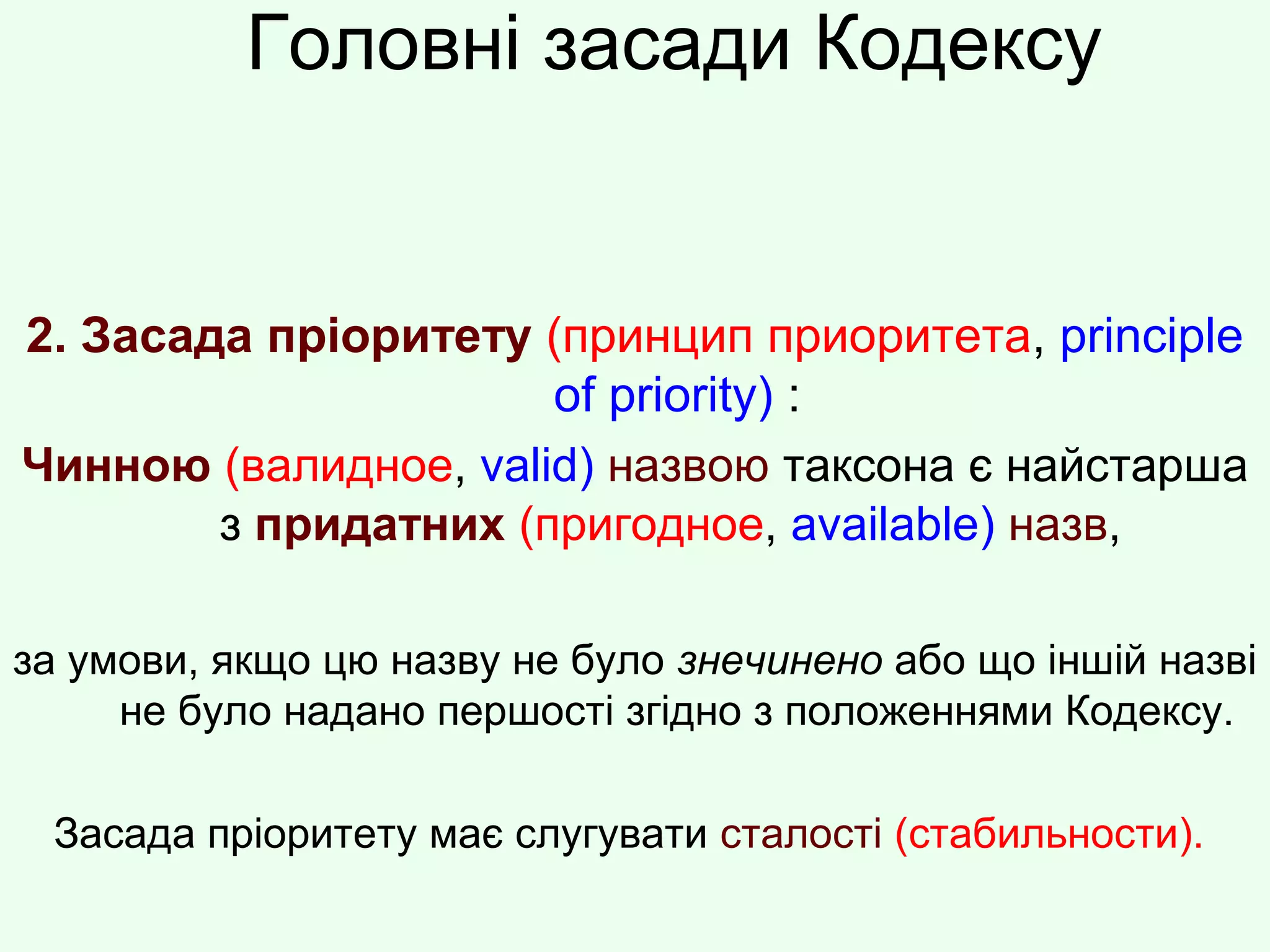 Головні засади Кодексу
2. Засада пріоритету (принцип приоритета, principle
of priority) :
Чинною (валидное, valid) назвою таксона є найстарша
з придатних (пригодное, available) назв,
за умови, якщо цю назву не було знечинено або що іншій назві
не було надано першості згідно з положеннями Кодексу.
Засада пріоритету має слугувати сталості (стабильности).
 