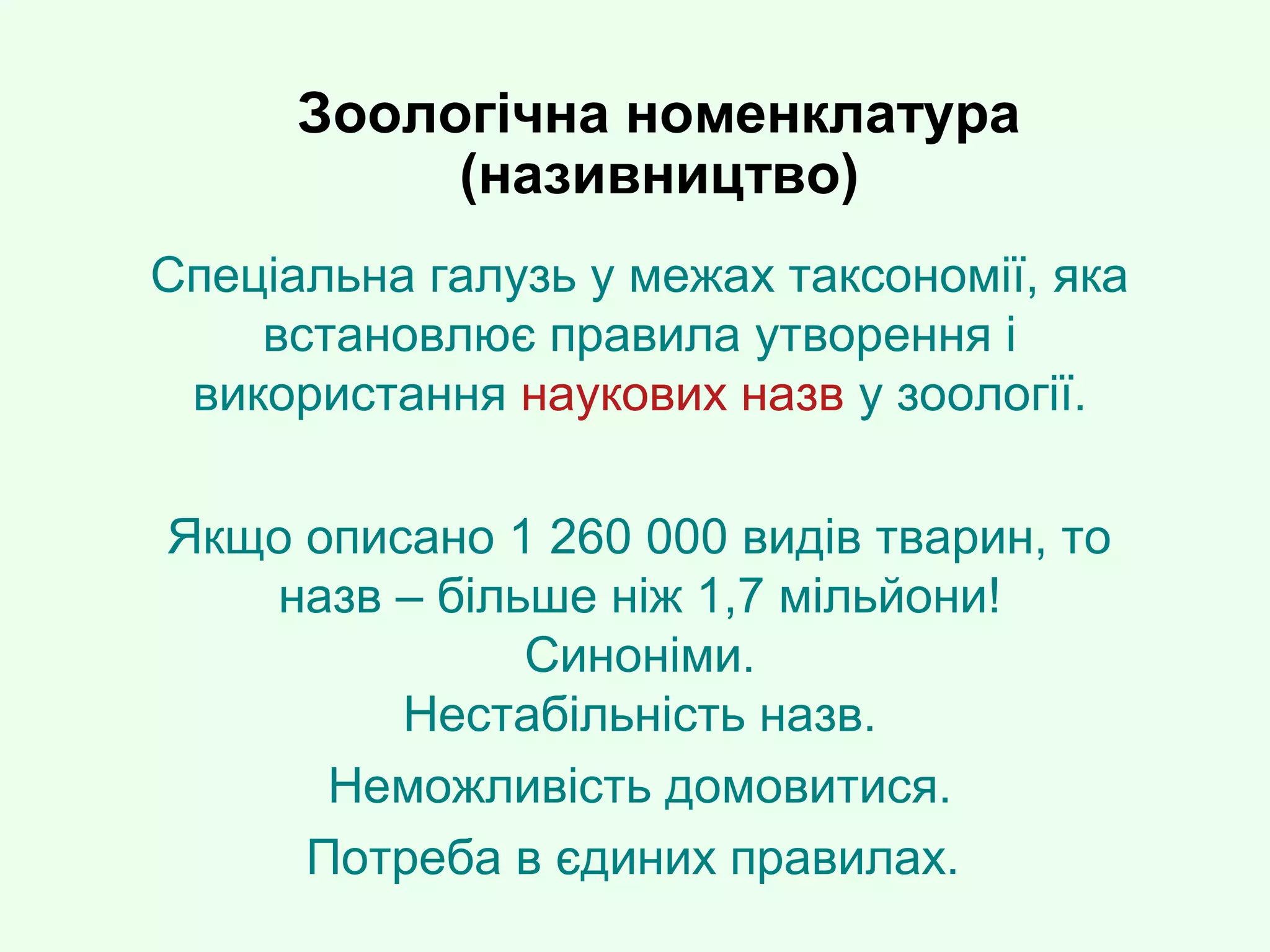 Зоологічна номенклатура
(називництво)
Спеціальна галузь у межах таксономії, яка
встановлює правила утворення і
використання наукових назв у зоології.
Якщо описано 1 260 000 видів тварин, то
назв – більше ніж 1,7 мільйони!
Синоніми.
Нестабільність назв.
Неможливість домовитися.
Потреба в єдиних правилах.
 