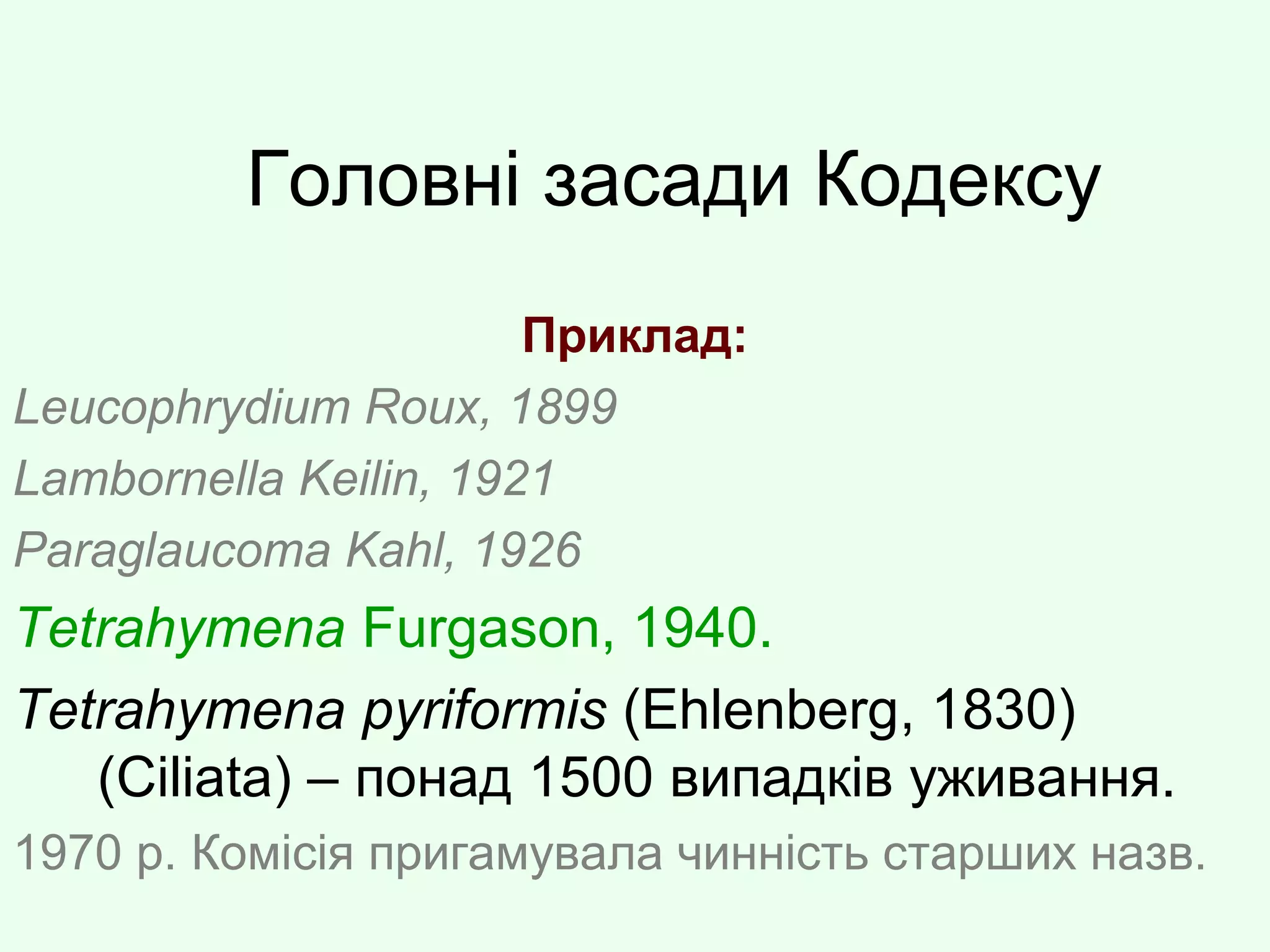 Головні засади Кодексу
Приклад:
Leucophrydium Roux, 1899
Lambornella Keilin, 1921
Paraglaucoma Kahl, 1926
Tetrahymena Furgason, 1940.
Tetrahymena pyriformis (Ehlenberg, 1830)
(Ciliata) – понад 1500 випадків уживання.
1970 р. Комісія пригамувала чинність старших назв.
 