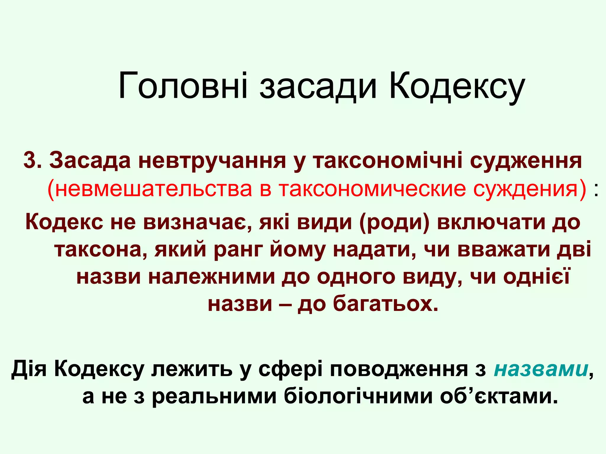 Головні засади Кодексу
3. Засада невтручання у таксономічні судження
(невмешательства в таксономические суждения) :
Кодекс не визначає, які види (роди) включати до
таксона, який ранг йому надати, чи вважати дві
назви належними до одного виду, чи однієї
назви – до багатьох.
Дія Кодексу лежить у сфері поводження з назвами,
а не з реальними біологічними об’єктами.
 