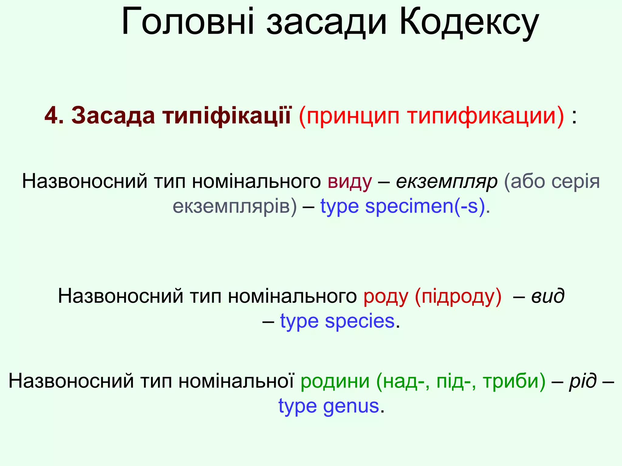 Головні засади Кодексу
4. Засада типіфікації (принцип типификации) :
Назвоносний тип номінального виду – екземпляр (або серія
екземплярів) – type specimen(-s).
Назвоносний тип номінального роду (підроду) – вид
– type species.
Назвоносний тип номінальної родини (над-, під-, триби) – рід –
type genus.
 