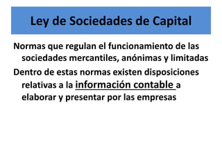 Ley de Sociedades de Capital
Normas que regulan el funcionamiento de las
sociedades mercantiles, anónimas y limitadas
Dentro de estas normas existen disposiciones
relativas a la información contable a
elaborar y presentar por las empresas
 