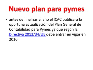 Nuevo plan para pymes
• antes de finalizar el año el ICAC publicará la
oportuna actualización del Plan General de
Contabilidad para Pymes ya que según la
Directiva 2013/34/UE debe entrar en vigor en
2016
 