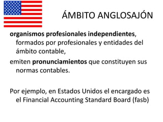 ÁMBITO ANGLOSAJÓN
organismos profesionales independientes,
formados por profesionales y entidades del
ámbito contable,
emiten pronunciamientos que constituyen sus
normas contables.
Por ejemplo, en Estados Unidos el encargado es
el Financial Accounting Standard Board (fasb)
 