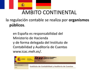 la regulación contable se realiza por organismos
públicos.
en España es responsabilidad del
Ministerio de Hacienda
y de forma delegada del Instituto de
Contabilidad y Auditoría de Cuentas
www.icac.meh.es/.
ÁMBITO CONTINENTAL
 
