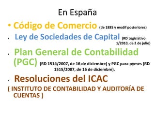 En España
• Código de Comercio (de 1885 y modif posteriores)
• Ley de Sociedades de Capital (RD Legislativo
1/2010, de 2 de julio)
• Plan General de Contabilidad
(PGC) (RD 1514/2007, de 16 de diciembre) y PGC para pymes (RD
1515/2007, de 16 de diciembre).
• Resoluciones del ICAC
( INSTITUTO DE CONTABILIDAD Y AUDITORÍA DE
CUENTAS )
 