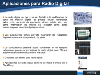 ¿Qué es el IBOC? A diferencia del Eureka 147 (que se transmitiría en un rango de frecuencias que en México no se utiliza para radio (1452 a 1492 megahertz)), el IBOC realiza sus transmisiones en las tradicionales bandas de AM y FM; claro, se sintoniza mediante aparatos receptores especiales. En el caso de la radio de FM, el sonido es equiparable al del CD, además de que la señal transmitida es muy resistente a obstáculos físicos y a fenómenos naturales. Asimismo, el sistema IBOC permite, en la banda de FM, ofrecer servicios adicionales, por ejemplo, radio sobre demanda o información de temas diversos (clima, finanzas, música) que se expone en una pantalla de cristal líquido con la que están equipados los aparatos receptores digitales.
