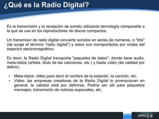 ¿Qué es la Radio Digital?Es la transmisión y la recepción de sonido utilizando tecnología comparable a la que se usa en los reproductores de discos compactos. Un transmisor de radio digital convierte sonidos en series de números, o "bits" (de surge el término "radio digital”) y estos son transportados por ondas del espectro electromagnético.Es decir, la Radio Digital transporta "paquetes de datos", donde tiene audio, meta-datos (artista, titulo de las canciones, etc.) y hasta video (de calidad por definir).Meta-datos: útiles para decir el nombre de la estación, la canción, etc.