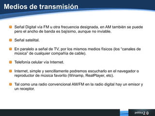 Video: las empresas creadoras de la Radio Digital lo promocionan en general, la calidad está por definirse. Podría ser útil para pequeños mensajes, transmisión de noticias especiales, etc.Medios de transmisión Señal Digital vía FM u otra frecuencia designada, en AM también se puede pero el ancho de banda es bajísimo, aunque no inviable.Señal satelital.En paralelo a señal de TV, por los mismos medios físicos (los “canales de música” de cualquier compañía de cable).Telefonía celular vía Internet.Internet, simple y sencillamente podremos escucharlo en el navegador o reproductor de música favorito (Winamp, RealPlayer, etc).Tal como una radio convencional AM/FM en la radio digital hay un emisor y un receptor.