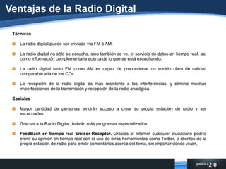 Ventajas de la Radio DigitalTécnicasLa radio digital puede ser enviada vía FM ó AM.La radio digital no sólo se escucha, sino también se ve, el servicio de datos en tiempo real, así como información complementaria acerca de lo que se está escuchando.La radio digital tanto FM como AM es capaz de proporcionar un sonido claro de calidad comparable a la de los CDs.La recepción de la radio digital es más resistente a las interferencias, y elimina muchas imperfecciones de la transmisión y recepción de la radio analógica. SocialesMayor cantidad de personas tendrán acceso a crear su propia estación de radio y ser escuchados.Gracias a la Radio Digital, habrán más programas especializados.FeedBack en tiempo real Emisor-Receptor. Gracias al Internet cualquier ciudadano podría emitir su opinión en tiempo real con el uso de otras herramientas como Twitter, o clientes de la propia estación de radio para emitir comentarios acerca del tema, sin importar dónde vivan,