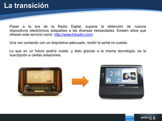 La transiciónPasar a la era de la Radio Digital, supone la obtención de nuevos dispositivos electrónicos adapables a las diversas necesidades. Existen sitios que ofrecen este servicio como  http://www.hdradio.com/.Una vez contando con un dispositivo adecuado, recibir la señal no cuesta. Lo que en un futuro podría costar, y ésto gracias a la misma tecnología, es la suscripción a ciertas estaciones.