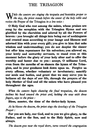 THE TRISAGION
W
hile the cantors are si-nging the troparia and kontakia proper to
the day, the priest stands before the center of the holy table and
recites the Prayer of the Trisagion in a low voice :
0 Holy God who rest among the saints, whose praises are
sung by the seraphim with the Trisagion Hymn and are
glorified by the cherubim and adored by all the Powers of
heaven : you brought all things into being out of nothingness
and created man according to your image and likeness and
adorned him with your every gift; you give to him that asks
wisdom and understanding; you do not despise the sinner
but offer him repentance for his salvation; you allowed us,
your lowly and unworthy servants, to stand even at this
moment before the glory of your holy altar and to offer the
worship and honor due to you : accept, 0 selfsame Lord,
even from the mouths of us sinners the hymn of the Trisa-
gion, and in your goodness look down upon us. Forgive us
every offense, whether voluntary or involuntary; sanctify
our souls and bodies, and grant that we may serve you in
holiness all the days of our life, through the prayers of the
holy Mother of God and all the saints who have pleased you
throughout the ages.
When the cantors begin chanting the final troparion, the deacon
inclines his head toward the priest and, Jwlding the orar with three
fingers, says to the priest :
Bless, master, the time of the thrice-holy hymn.
As he blesses the deacon, the priest sings the doxology of the Trisagion
Prayer:
For you are holy, our God, and to you we give glory, to the
Father, and to the Son, and to the Holy Spirit, now and
always.
The deacon goes near the royal doors, turns toward the congregation
 