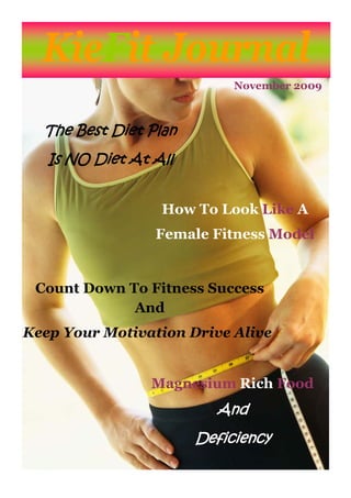 KieFit Journal
                            November 2009



  The Best Diet Plan
   Is NO Diet At All


                  How To Look Like A
                 Female Fitness Model


 Count Down To Fitness Success
             And
Keep Your Motivation Drive Alive


                 Magnesium Rich Food
                         And
                       Deficiency
 