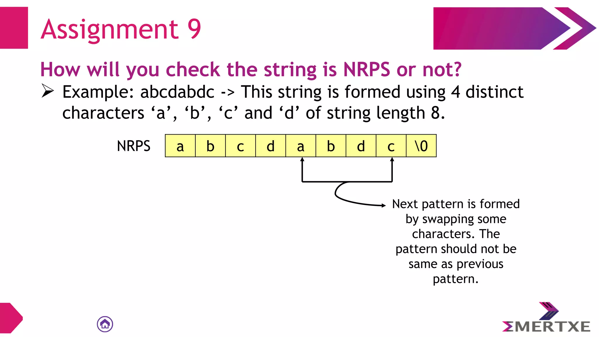 Assignment 9
How will you check the string is NRPS or not?
 Example: abcdabdc -> This string is formed using 4 distinct
characters ‘a’, ‘b’, ‘c’ and ‘d’ of string length 8.
a b c d a b d c 0
NRPS
Next pattern is formed
by swapping some
characters. The
pattern should not be
same as previous
pattern.
 