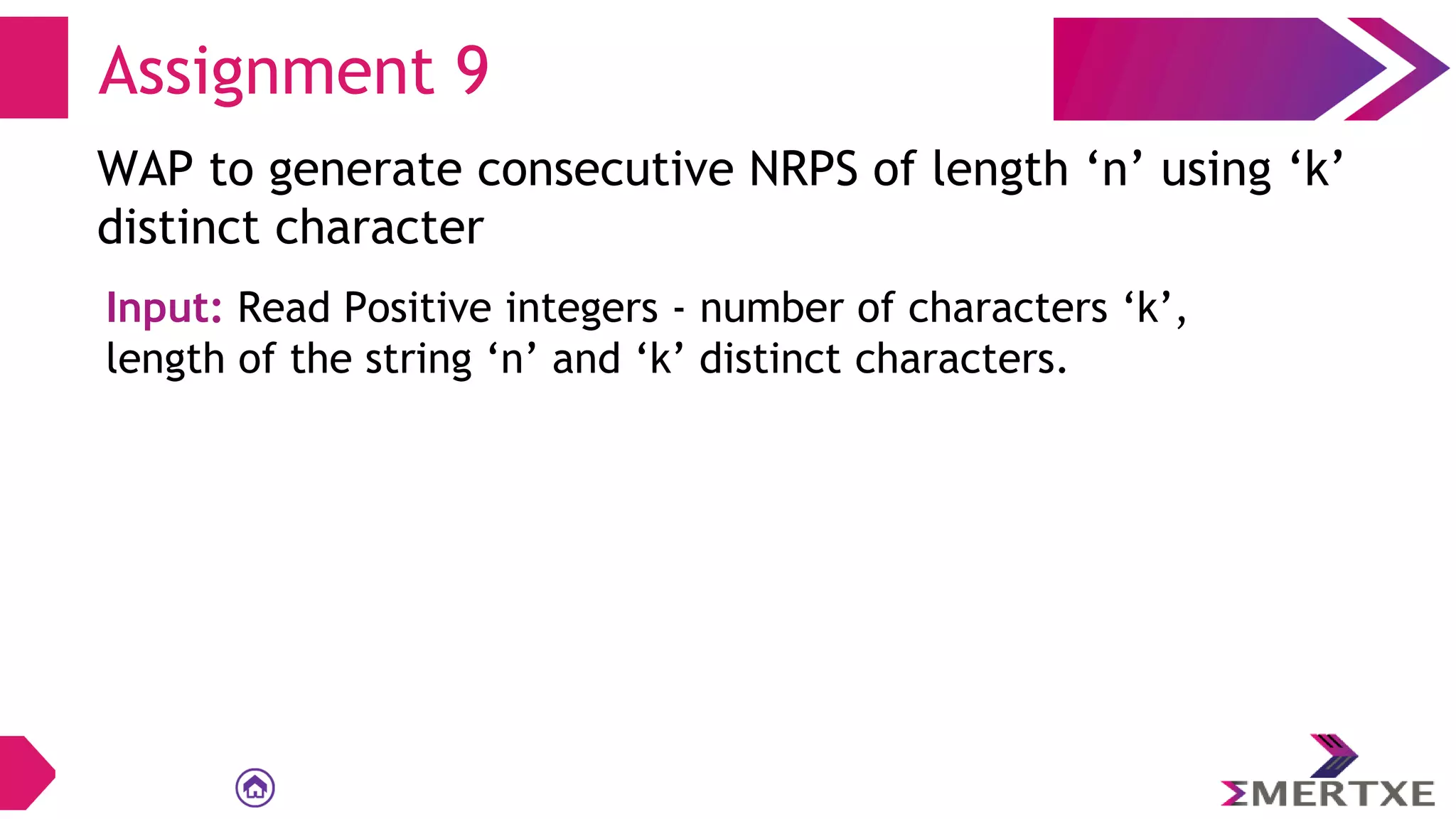 Assignment 9
WAP to generate consecutive NRPS of length ‘n’ using ‘k’
distinct character
Input: Read Positive integers - number of characters ‘k’,
length of the string ‘n’ and ‘k’ distinct characters.
 