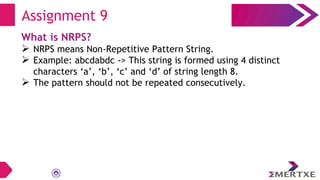 Assignment 9
What is NRPS?
 NRPS means Non-Repetitive Pattern String.
 Example: abcdabdc -> This string is formed using 4 distinct
characters ‘a’, ‘b’, ‘c’ and ‘d’ of string length 8.
 The pattern should not be repeated consecutively.
 