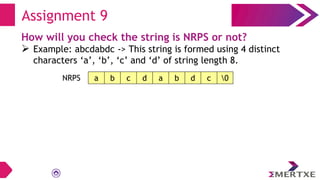 Assignment 9
How will you check the string is NRPS or not?
 Example: abcdabdc -> This string is formed using 4 distinct
characters ‘a’, ‘b’, ‘c’ and ‘d’ of string length 8.
a b c d a b d c 0
NRPS
 