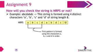 Assignment 9
How will you check the string is NRPS or not?
 Example: abcdabdc -> This string is formed using 4 distinct
characters ‘a’, ‘b’, ‘c’ and ‘d’ of string length 8.
a b c d a b d c 0
NRPS
First pattern is formed
using the characters a,
b, c and d in order.
 
