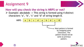 Assignment 9
How will you check the string is NRPS or not?
 Example: abcdabdc -> This string is formed using 4 distinct
characters ‘a’, ‘b’, ‘c’ and ‘d’ of string length 8.
a b c d a b d c 0
NRPS
Next pattern is formed
by swapping some
characters. The
pattern should not be
same as previous
pattern.
 